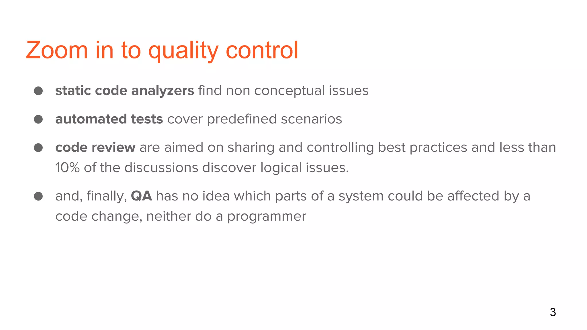 Zoom in to quality control
● static code analyzers find non conceptual issues
● automated tests cover predefined scenarios
● code review are aimed on sharing and controlling best practices and less than
10% of the discussions discover logical issues.
● and, finally, QA has no idea which parts of a system could be affected by a
code change, neither do a programmer
3
 