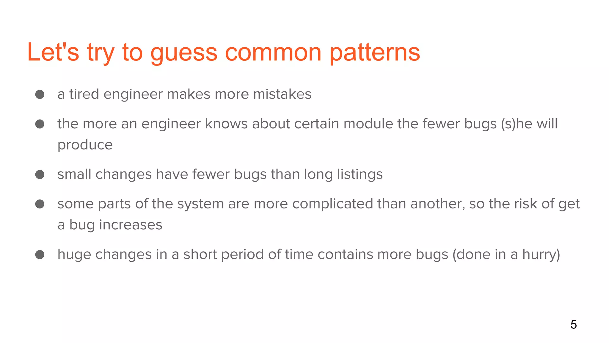 Let's try to guess common patterns
● a tired engineer makes more mistakes
● the more an engineer knows about certain module the fewer bugs (s)he will
produce
● small changes have fewer bugs than long listings
● some parts of the system are more complicated than another, so the risk of get
a bug increases
● huge changes in a short period of time contains more bugs (done in a hurry)
5
 