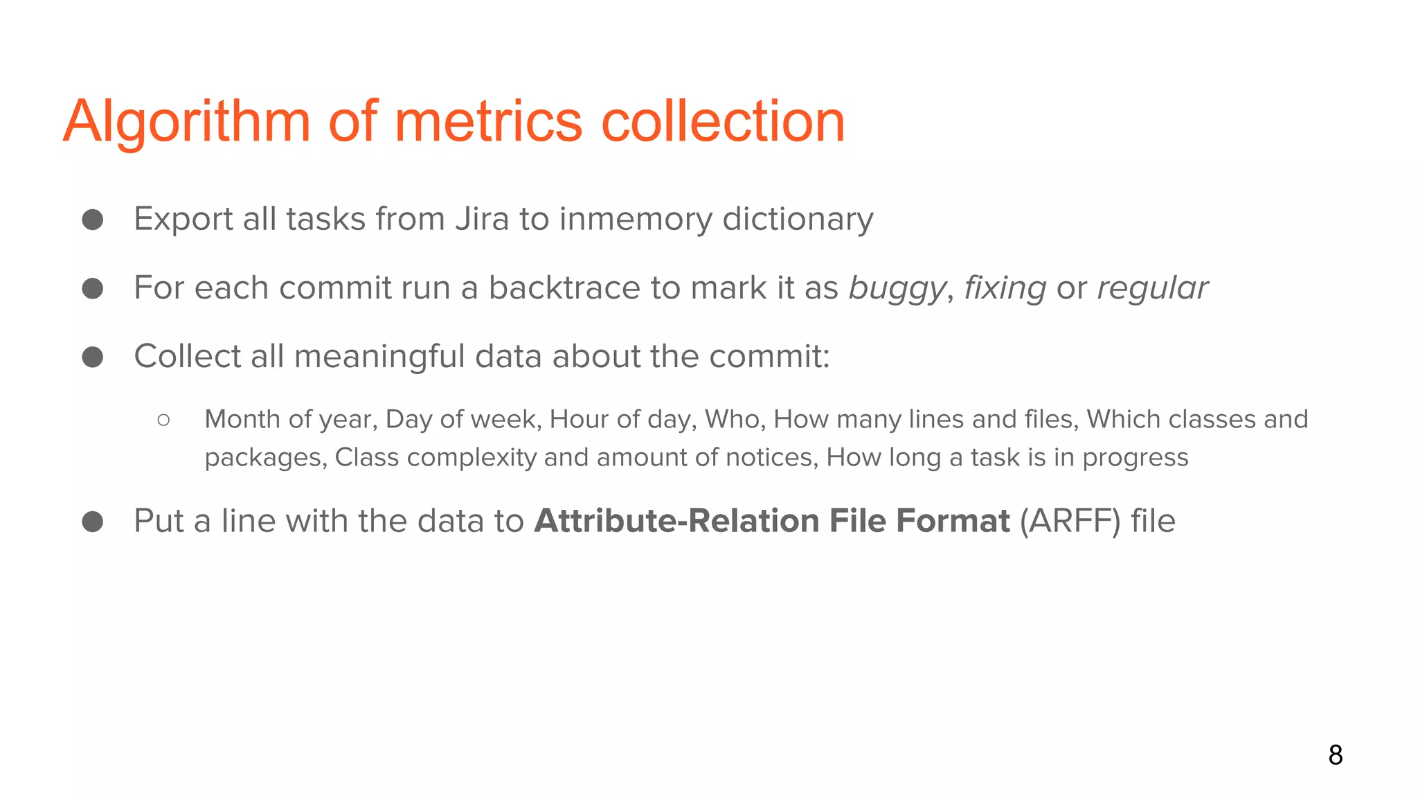 Algorithm of metrics collection
● Export all tasks from Jira to inmemory dictionary
● For each commit run a backtrace to mark it as buggy, fixing or regular
● Collect all meaningful data about the commit:
○ Month of year, Day of week, Hour of day, Who, How many lines and files, Which classes and
packages, Class complexity and amount of notices, How long a task is in progress
● Put a line with the data to Attribute-Relation File Format (ARFF) file
8
 