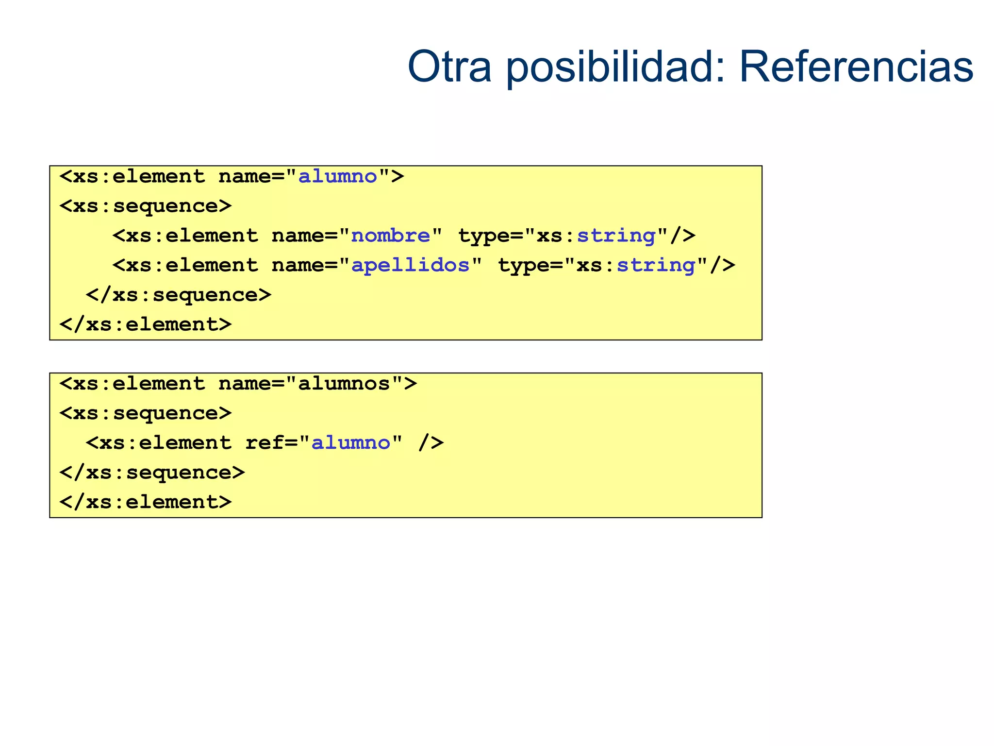 Otra posibilidad: Referencias 
<xs:element name="alumno"> 
<xs:sequence> 
<xs:element name="nombre" type="xs:string"/> 
<xs:element name="apellidos" type="xs:string"/> 
</xs:sequence> 
</xs:element> 
<xs:element name="alumnos"> 
<xs:sequence> 
<xs:element ref="alumno" /> 
</xs:sequence> 
</xs:element> 
 