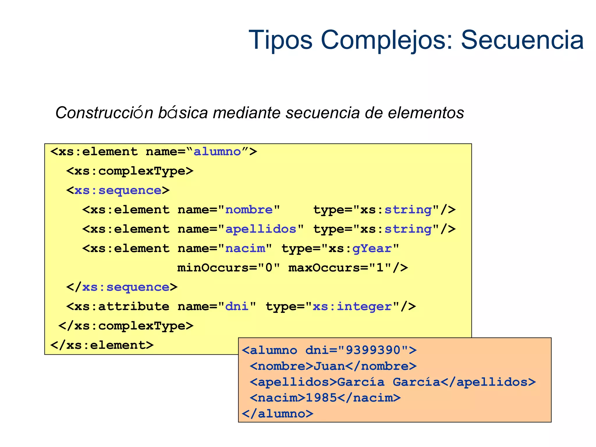Tipos Complejos: Secuencia 
Construcción básica mediante secuencia de elementos 
<xs:element name=“alumno”> 
<xs:complexType> 
<xs:sequence> 
<xs:element name="nombre" type="xs:string"/> 
<xs:element name="apellidos" type="xs:string"/> 
<xs:element name="nacim" type="xs:gYear" 
minOccurs="0" maxOccurs="1"/> 
</xs:sequence> 
<xs:attribute name="dni" type="xs:integer"/> 
</xs:complexType> 
</xs:element> <alumno dni="9399390"> 
<nombre>Juan</nombre> 
<apellidos>García García</apellidos> 
<nacim>1985</nacim> 
</alumno> 
 