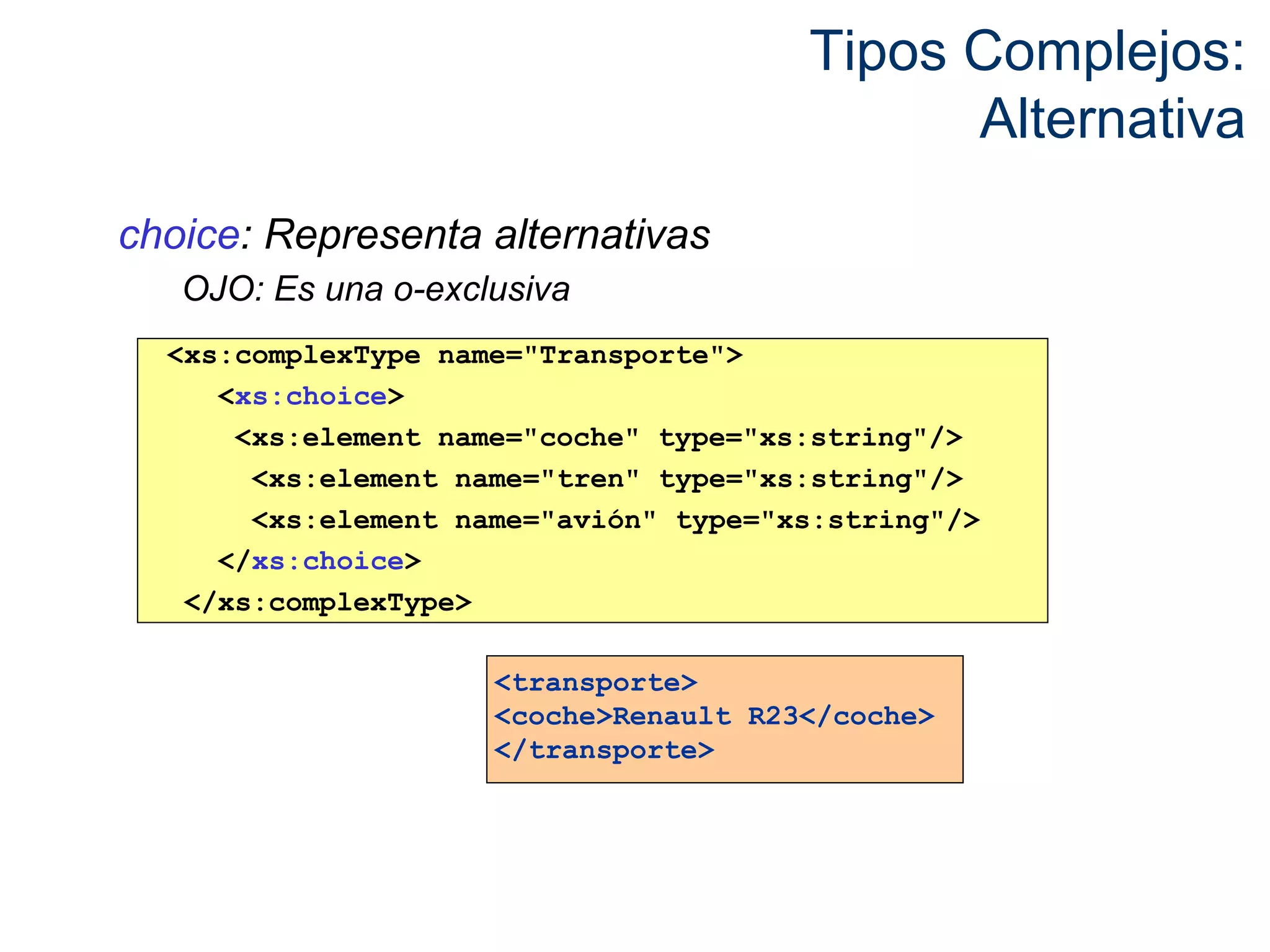 Tipos Complejos: 
Alternativa 
choice: Representa alternativas 
OJO: Es una o-exclusiva 
<xs:complexType name="Transporte"> 
<xs:choice> 
<xs:element name="coche" type="xs:string"/> 
<xs:element name="tren" type="xs:string"/> 
<xs:element name="avión" type="xs:string"/> 
</xs:choice> 
</xs:complexType> 
<transporte> 
<coche>Renault R23</coche> 
</transporte> 
 