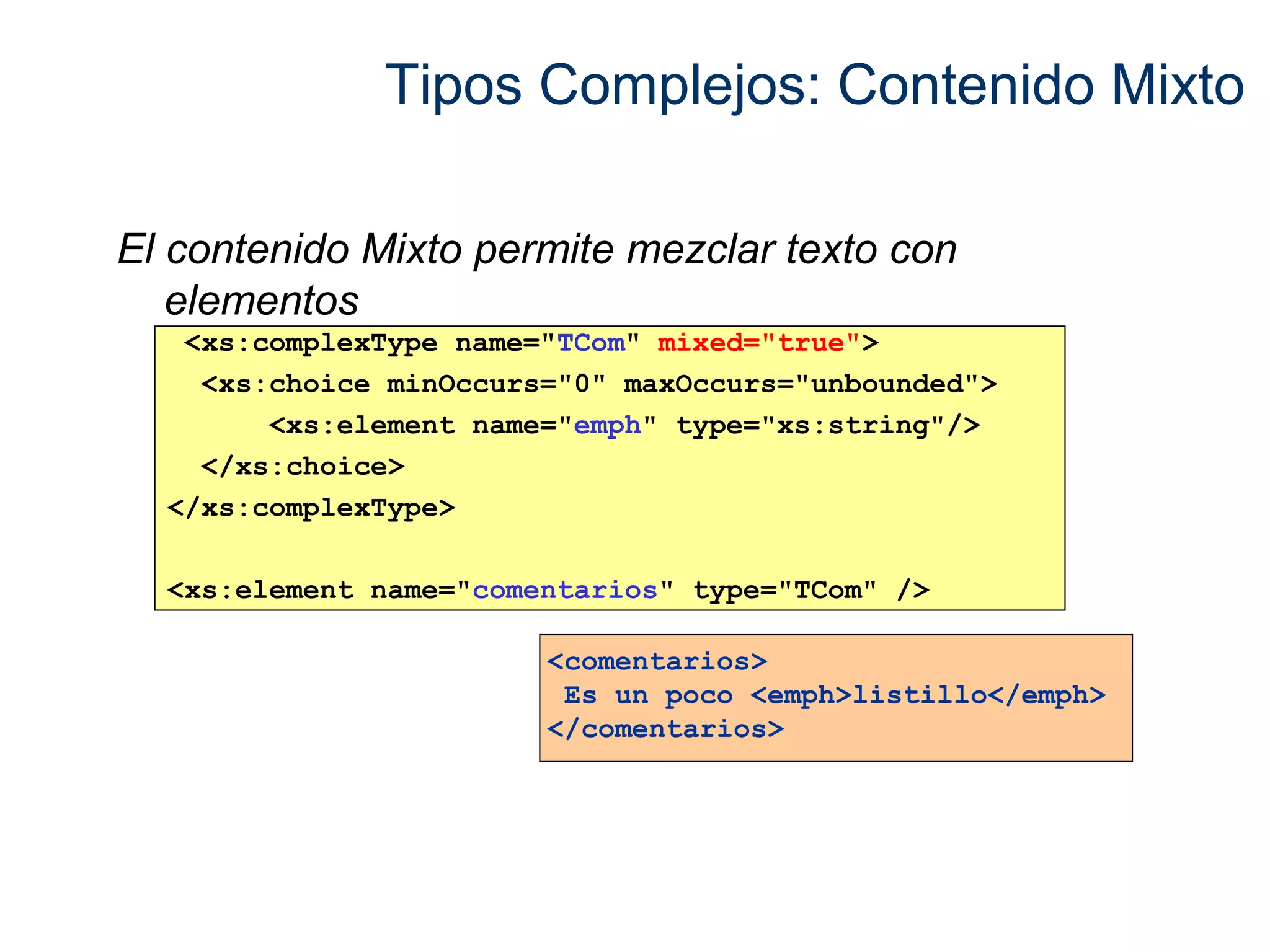 Tipos Complejos: Contenido Mixto 
El contenido Mixto permite mezclar texto con 
elementos 
<xs:complexType name="TCom" mixed="true"> 
<xs:choice minOccurs="0" maxOccurs="unbounded"> 
<xs:element name="emph" type="xs:string"/> 
</xs:choice> 
</xs:complexType> 
<xs:element name="comentarios" type="TCom" /> 
<comentarios> 
Es un poco <emph>listillo</emph> 
</comentarios> 
 