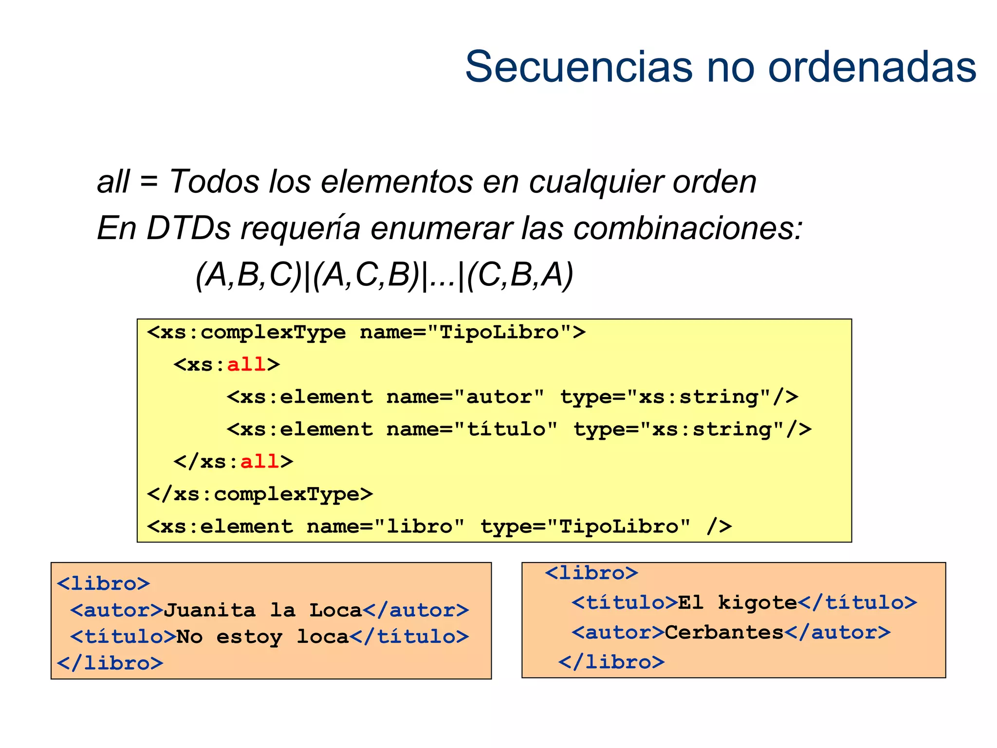 Secuencias no ordenadas 
all = Todos los elementos en cualquier orden 
En DTDs requería enumerar las combinaciones: 
(A,B,C)|(A,C,B)|...|(C,B,A) 
<xs:complexType name="TipoLibro"> 
<xs:all> 
<xs:element name="autor" type="xs:string"/> 
<xs:element name="título" type="xs:string"/> 
</xs:all> 
</xs:complexType> 
<xs:element name="libro" type="TipoLibro" /> 
<libro> 
<autor>Juanita la Loca</autor> 
<título>No estoy loca</título> 
</libro> 
<libro> 
<título>El kigote</título> 
<autor>Cerbantes</autor> 
</libro> 
 