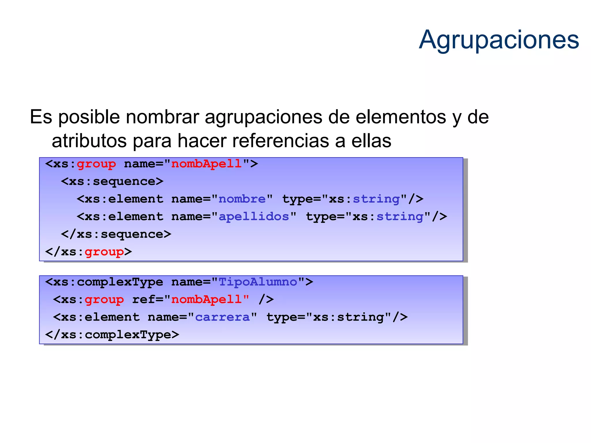 Agrupaciones 
Es posible nombrar agrupaciones de elementos y de 
atributos para hacer referencias a ellas 
<xs:group name="nombApell"> 
<xs:group name="nombApell"> 
<xs:sequence> 
<xs:sequence> 
<xs:element name="nombre" type="xs:string"/> 
<xs:element name="apellidos" type="xs:string"/> 
<xs:element name="nombre" type="xs:string"/> 
<xs:element name="apellidos" type="xs:string"/> 
</xs:sequence> 
</xs:sequence> 
</xs:group> 
</xs:group> 
<xs:complexType name="TipoAlumno"> 
<xs:group ref="nombApell" /> 
<xs:element name="carrera" type="xs:string"/> 
</xs:complexType> 
<xs:complexType name="TipoAlumno"> 
<xs:group ref="nombApell" /> 
<xs:element name="carrera" type="xs:string"/> 
</xs:complexType> 
 