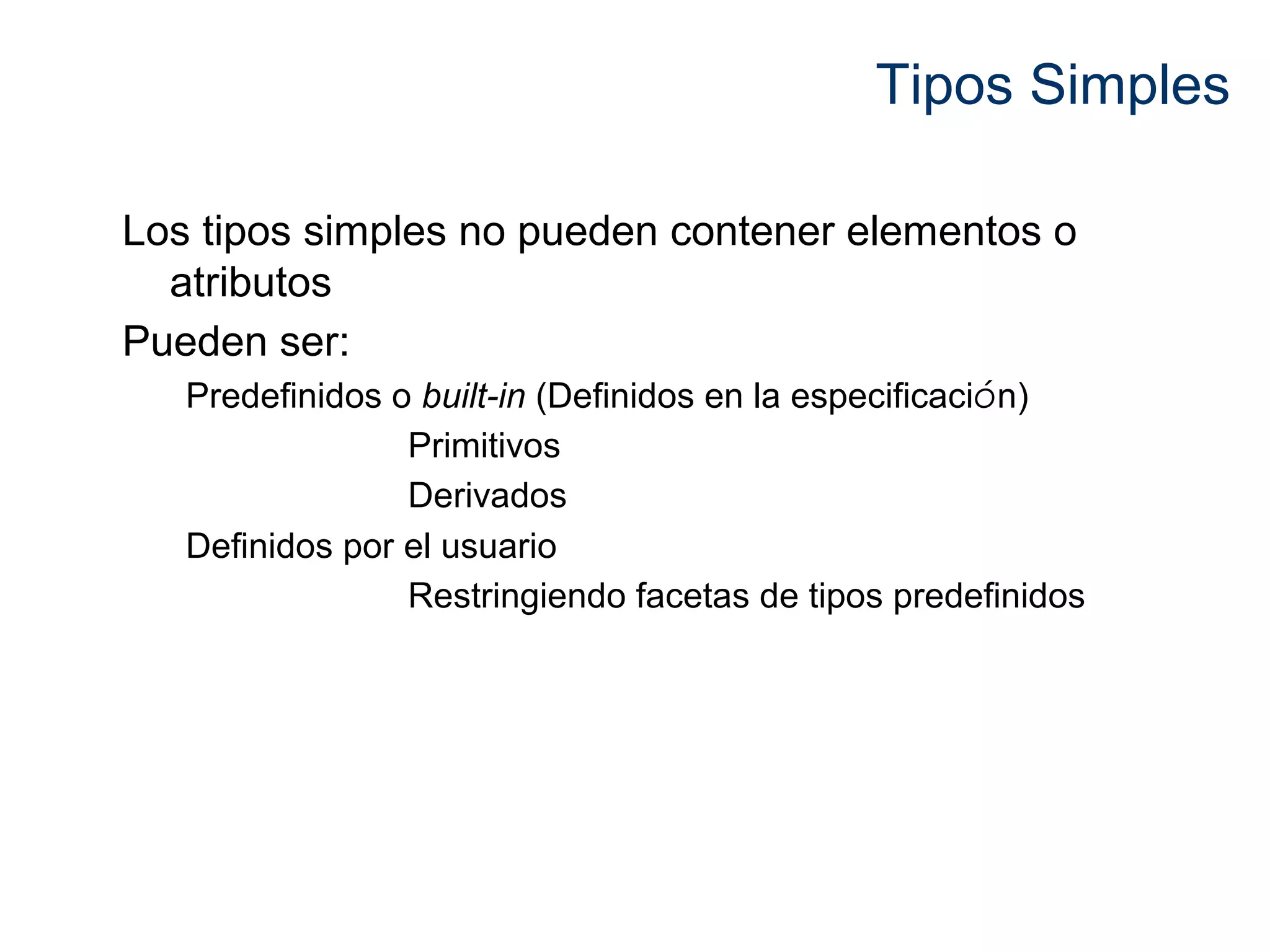 Tipos Simples 
Los tipos simples no pueden contener elementos o 
atributos 
Pueden ser: 
Predefinidos o built-in (Definidos en la especificación) 
Primitivos 
Derivados 
Definidos por el usuario 
Restringiendo facetas de tipos predefinidos 
 