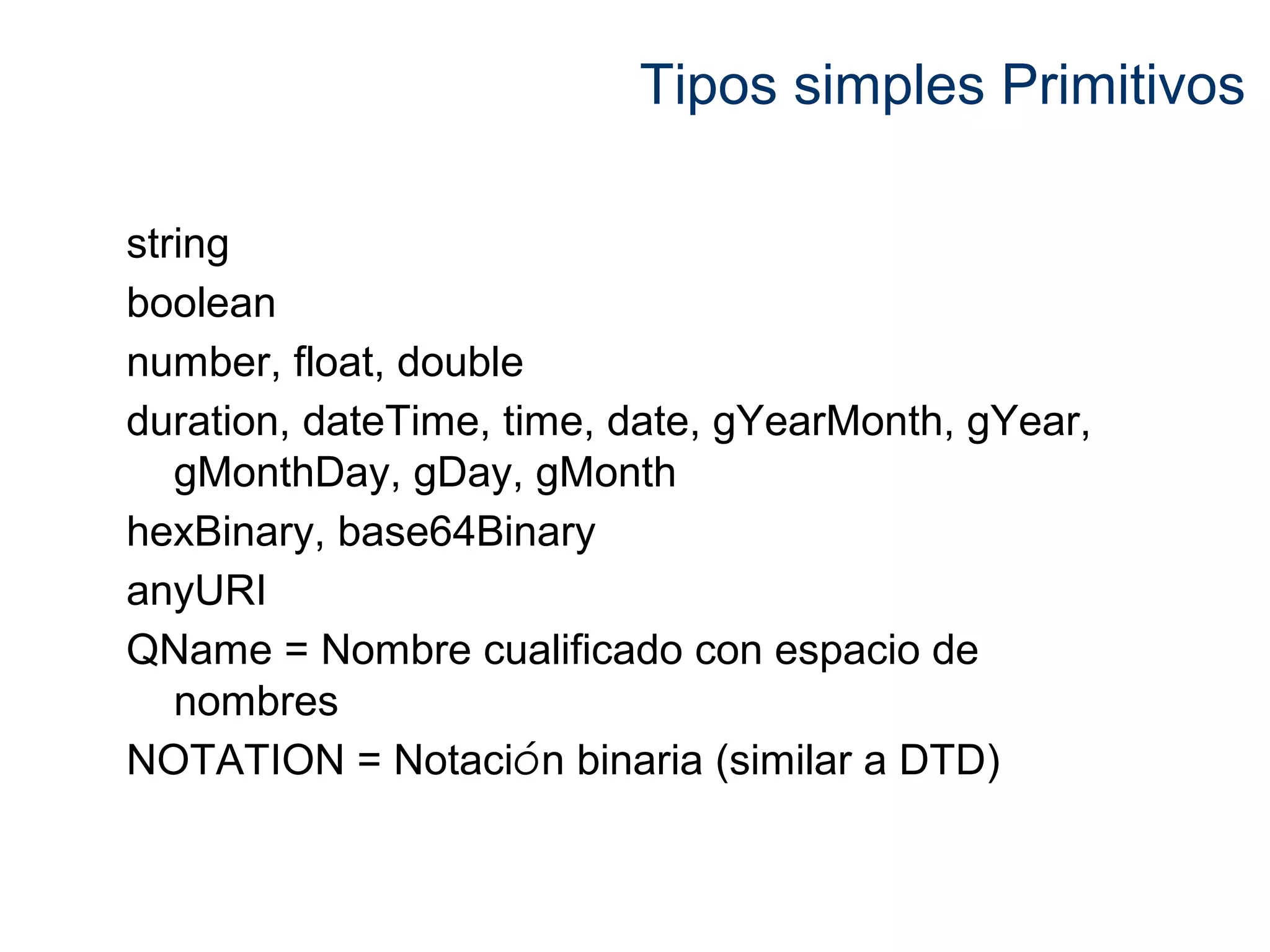 Tipos simples Primitivos 
string 
boolean 
number, float, double 
duration, dateTime, time, date, gYearMonth, gYear, 
gMonthDay, gDay, gMonth 
hexBinary, base64Binary 
anyURI 
QName = Nombre cualificado con espacio de 
nombres 
NOTATION = Notación binaria (similar a DTD) 
 