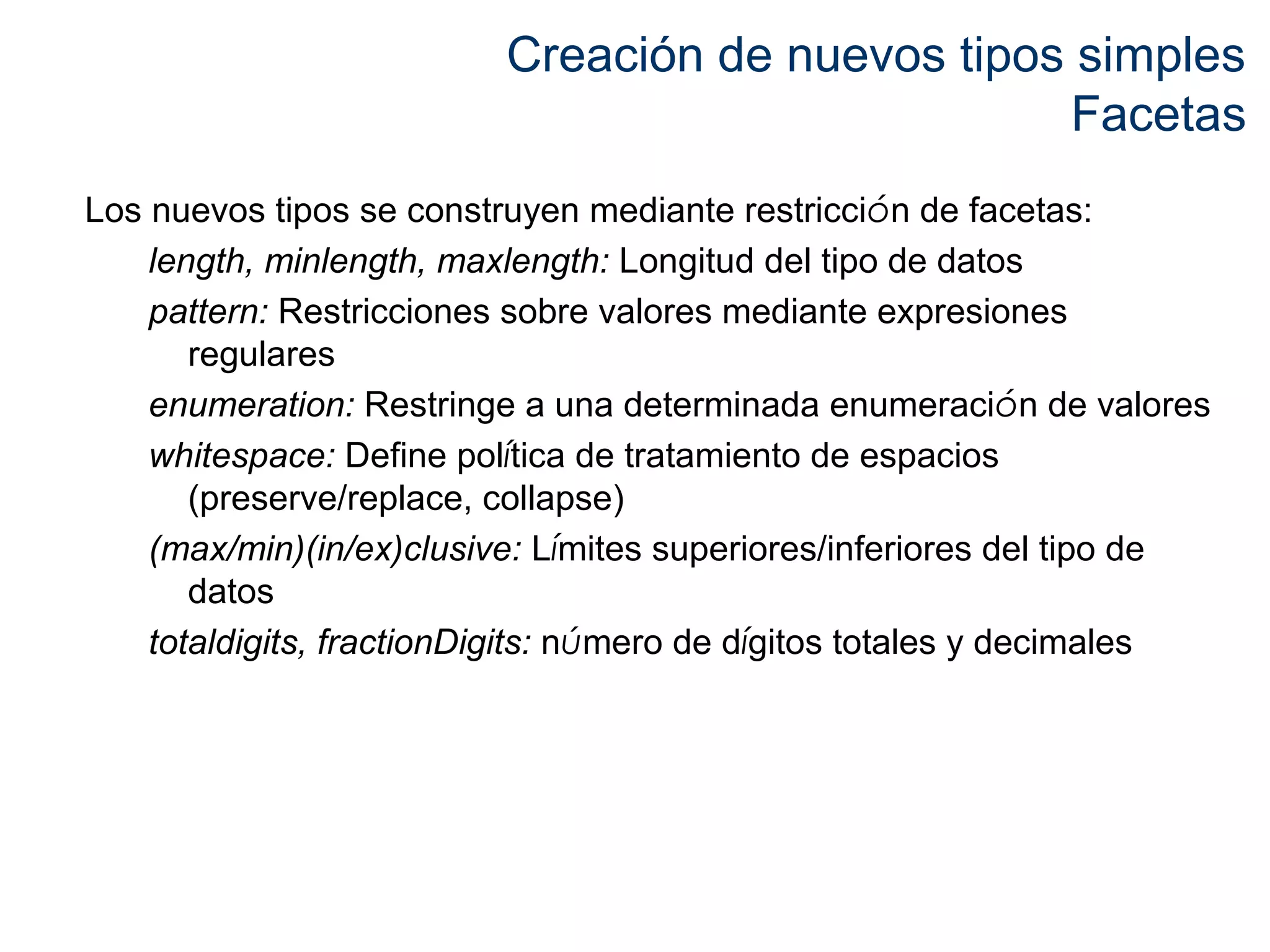 Creación de nuevos tipos simples 
Facetas 
Los nuevos tipos se construyen mediante restricción de facetas: 
length, minlength, maxlength: Longitud del tipo de datos 
pattern: Restricciones sobre valores mediante expresiones 
regulares 
enumeration: Restringe a una determinada enumeración de valores 
whitespace: Define política de tratamiento de espacios 
(preserve/replace, collapse) 
(max/min)(in/ex)clusive: Límites superiores/inferiores del tipo de 
datos 
totaldigits, fractionDigits: número de dígitos totales y decimales 
 