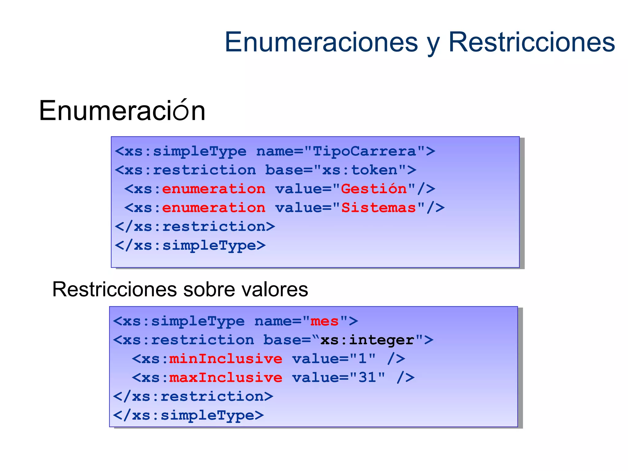 Enumeraciones y Restricciones 
Enumeración 
<xs:simpleType name="TipoCarrera"> 
<xs:restriction base="xs:token"> 
<xs:enumeration value="Gestión"/> 
<xs:enumeration value="Sistemas"/> 
</xs:restriction> 
</xs:simpleType> 
<xs:simpleType name="TipoCarrera"> 
<xs:restriction base="xs:token"> 
<xs:enumeration value="Gestión"/> 
<xs:enumeration value="Sistemas"/> 
</xs:restriction> 
</xs:simpleType> 
Restricciones sobre valores 
<xs:simpleType name="mes"> 
<xs:restriction base=“xs:integer"> 
<xs:simpleType name="mes"> 
<xs:restriction base=“xs:integer"> 
<xs:minInclusive value="1" /> 
<xs:maxInclusive value="31" /> 
<xs:minInclusive value="1" /> 
<xs:maxInclusive value="31" /> 
</xs:restriction> 
</xs:simpleType> 
</xs:restriction> 
</xs:simpleType> 
 