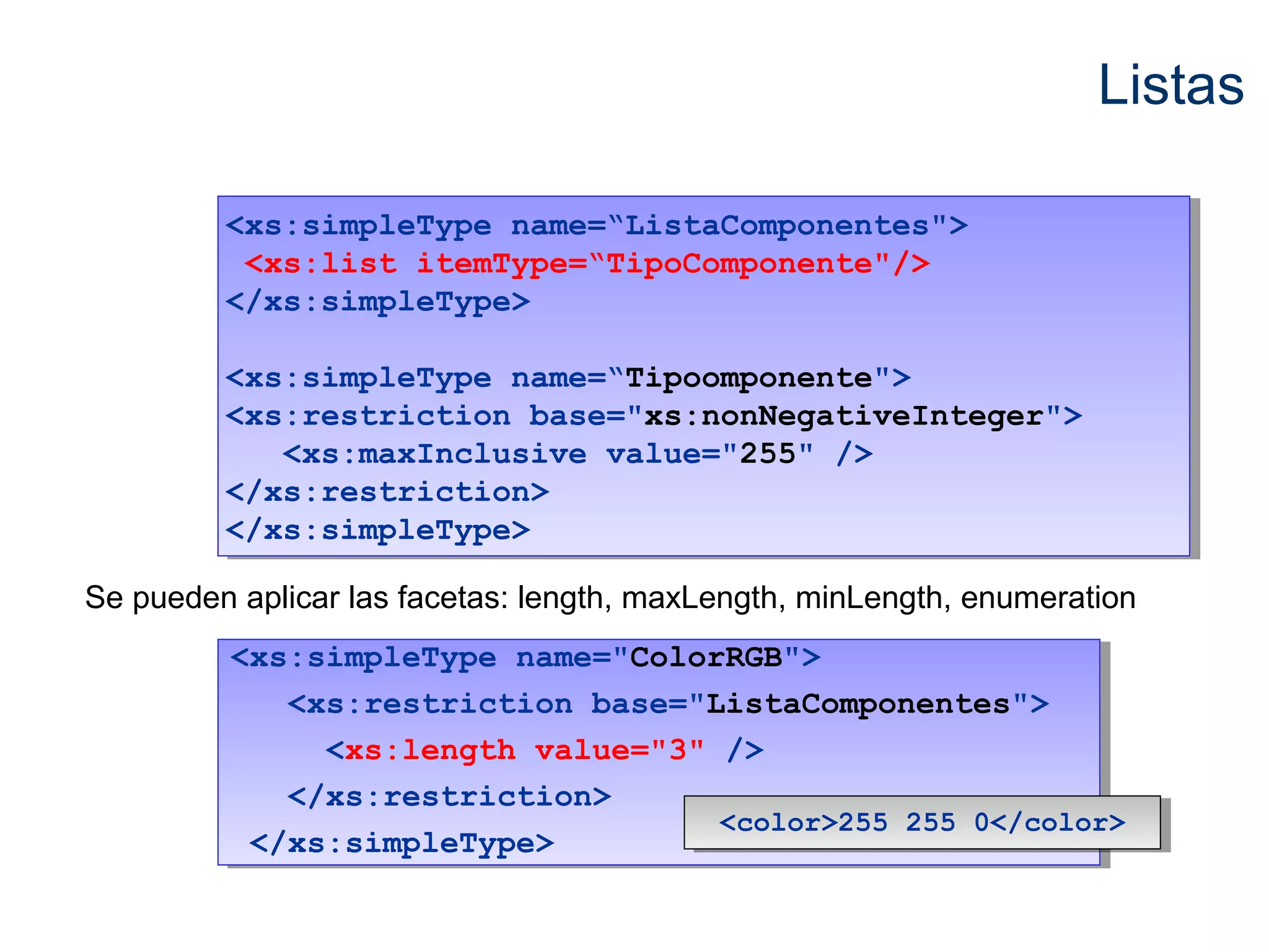 Listas 
<xs:simpleType name=“ListaComponentes"> 
<xs:list itemType=“TipoComponente"/> 
</xs:simpleType> 
<xs:simpleType name=“ListaComponentes"> 
<xs:list itemType=“TipoComponente"/> 
</xs:simpleType> 
<xs:simpleType name=“Tipoomponente"> 
<xs:restriction base="xs:nonNegativeInteger"> 
<xs:simpleType name=“Tipoomponente"> 
<xs:restriction base="xs:nonNegativeInteger"> 
<xs:maxInclusive value="255" /> 
<xs:maxInclusive value="255" /> 
</xs:restriction> 
</xs:simpleType> 
</xs:restriction> 
</xs:simpleType> 
Se pueden aplicar las facetas: length, maxLength, minLength, enumeration 
<xs:simpleType name="ColorRGB"> 
<xs:simpleType name="ColorRGB"> 
<xs:restriction base="ListaComponentes"> 
<xs:restriction base="ListaComponentes"> 
<xs:length value="3" /> 
<xs:length value="3" /> 
</xs:restriction> 
</xs:restriction> 
</xs:simpleType> 
</xs:simpleType> 
<<ccoolloorr>>225555 225555 00<<//ccoolloorr>> 
 
