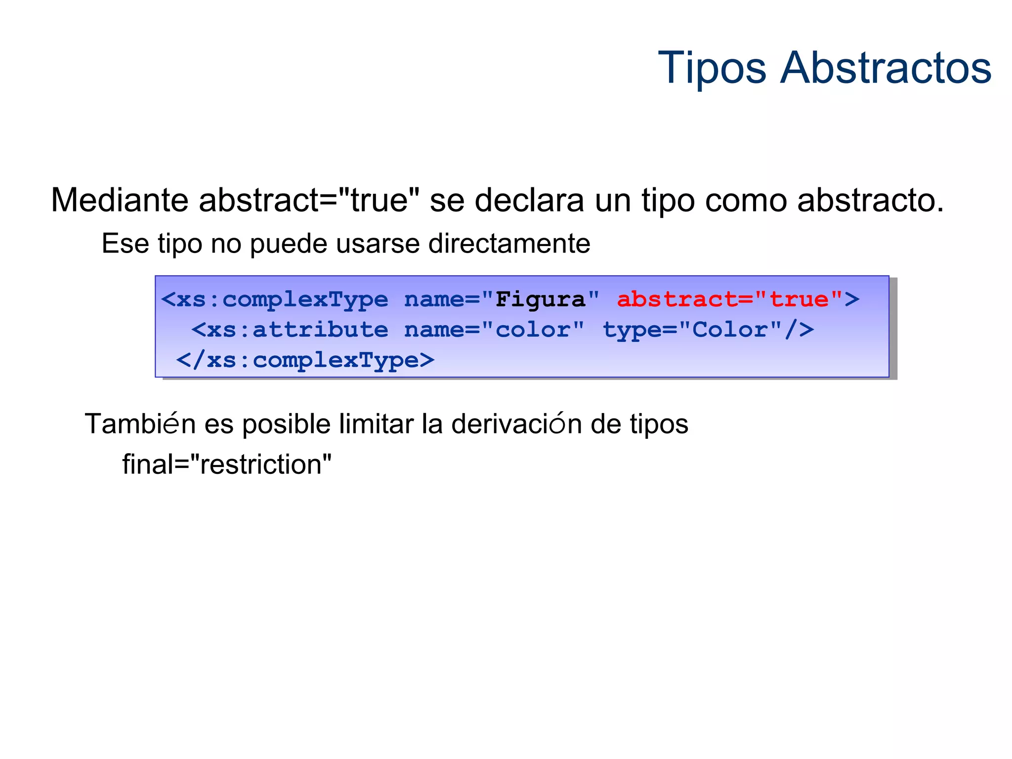 Tipos Abstractos 
Mediante abstract="true" se declara un tipo como abstracto. 
Ese tipo no puede usarse directamente 
<xs:complexType name="Figura" abstract="true"> 
<xs:complexType name="Figura" abstract="true"> 
<xs:attribute name="color" type="Color"/> 
</xs:complexType> 
<xs:attribute name="color" type="Color"/> 
</xs:complexType> 
También es posible limitar la derivación de tipos 
final="restriction" 
 