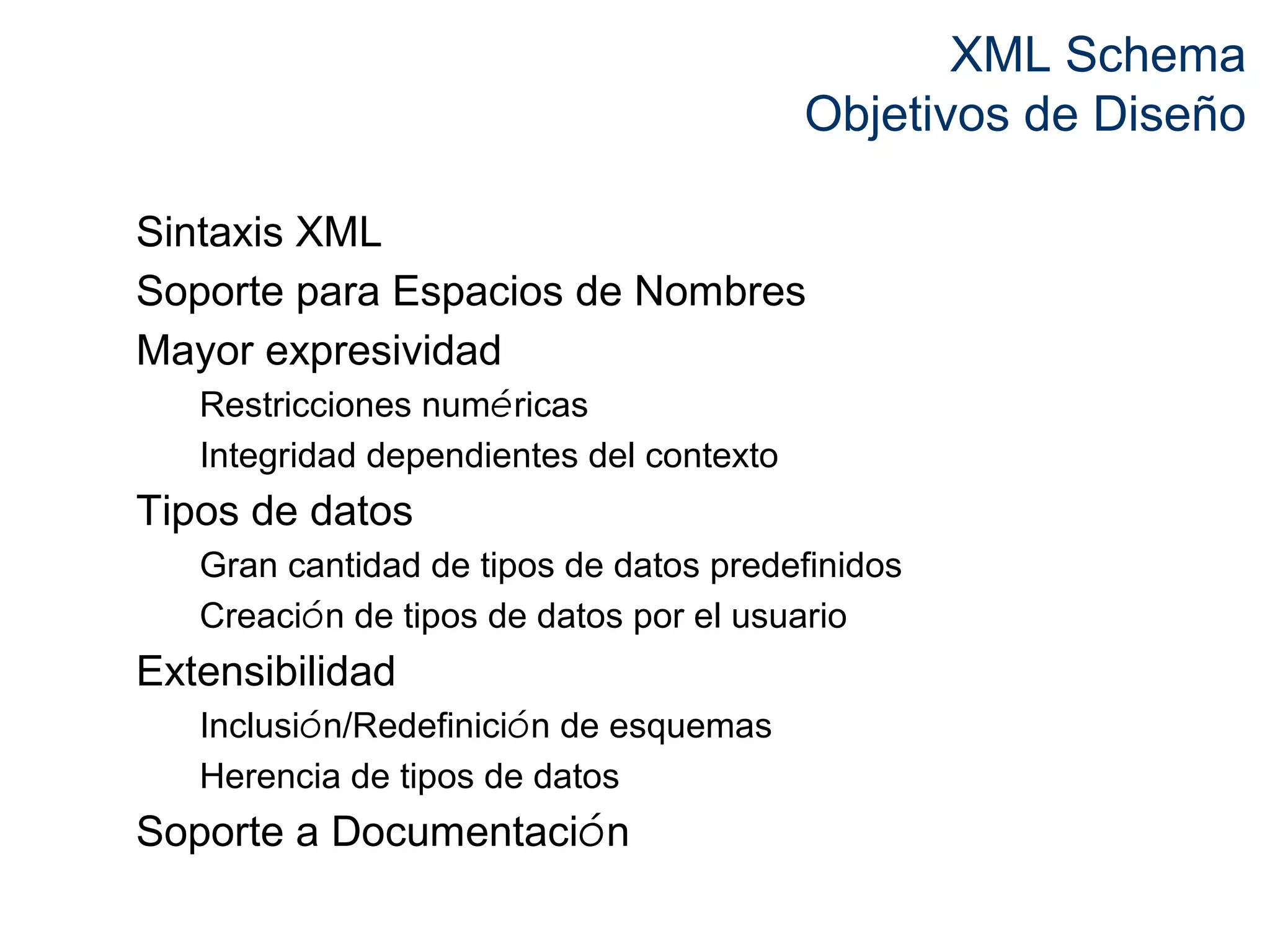 XML Schema 
Objetivos de Diseño 
Sintaxis XML 
Soporte para Espacios de Nombres 
Mayor expresividad 
Restricciones numéricas 
Integridad dependientes del contexto 
Tipos de datos 
Gran cantidad de tipos de datos predefinidos 
Creación de tipos de datos por el usuario 
Extensibilidad 
Inclusión/Redefinición de esquemas 
Herencia de tipos de datos 
Soporte a Documentación 
 