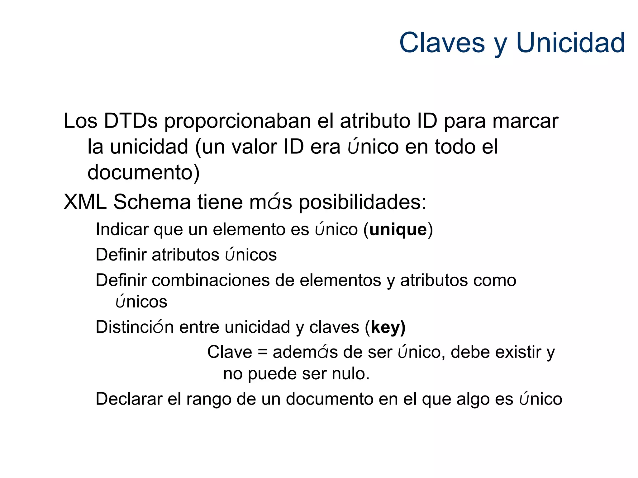 Claves y Unicidad 
Los DTDs proporcionaban el atributo ID para marcar 
la unicidad (un valor ID era único en todo el 
documento) 
XML Schema tiene más posibilidades: 
Indicar que un elemento es único (unique) 
Definir atributos únicos 
Definir combinaciones de elementos y atributos como 
únicos 
Distinción entre unicidad y claves (key) 
Clave = además de ser único, debe existir y 
no puede ser nulo. 
Declarar el rango de un documento en el que algo es único 
 