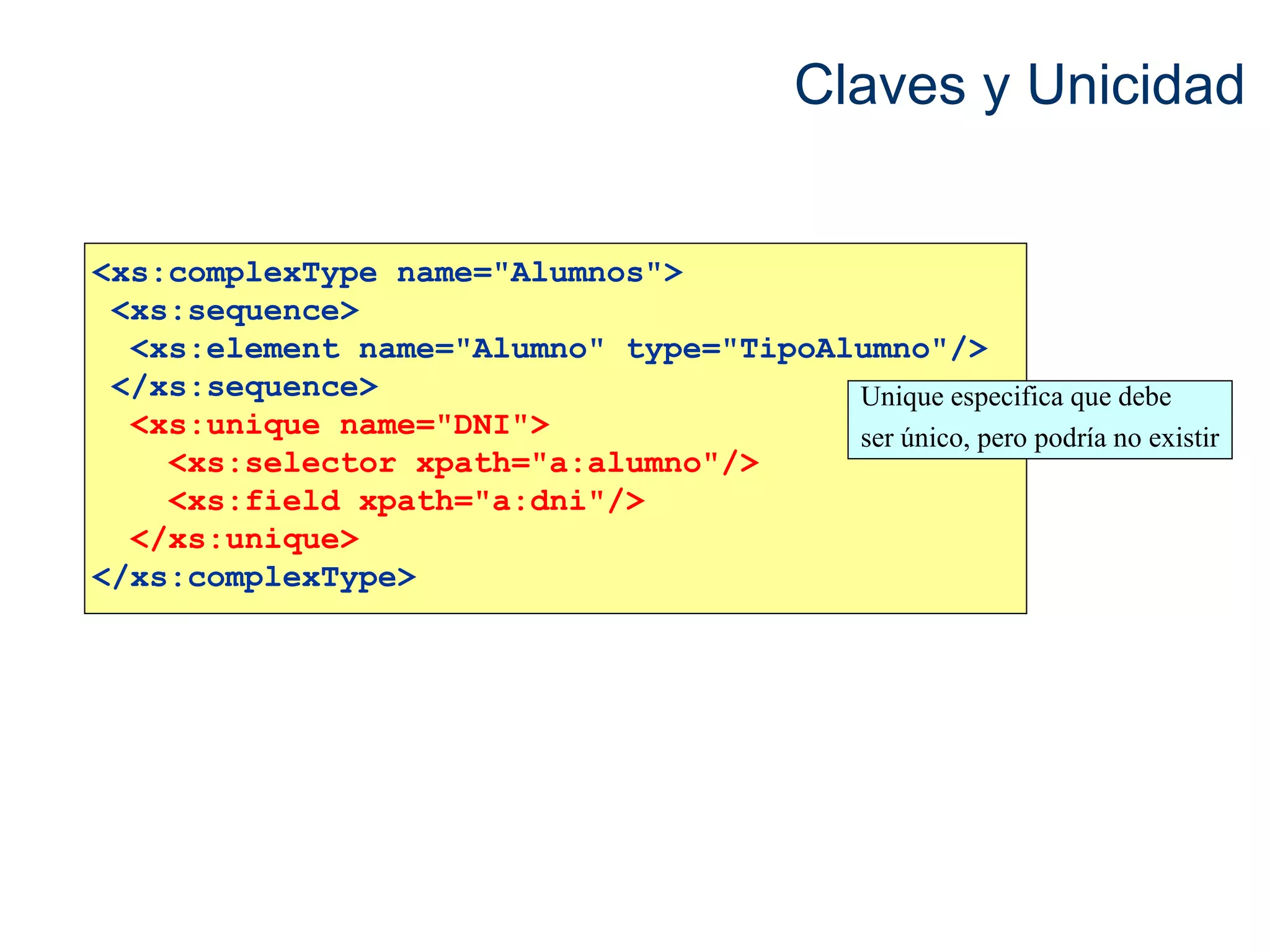 Claves y Unicidad 
<xs:complexType name="Alumnos"> 
<xs:sequence> 
<xs:element name="Alumno" type="TipoAlumno"/> 
</xs:sequence> 
<xs:unique name="DNI"> 
<xs:selector xpath="a:alumno"/> 
<xs:field xpath="a:dni"/> 
</xs:unique> 
</xs:complexType> 
Unique especifica que debe 
ser único, pero podría no existir 
 