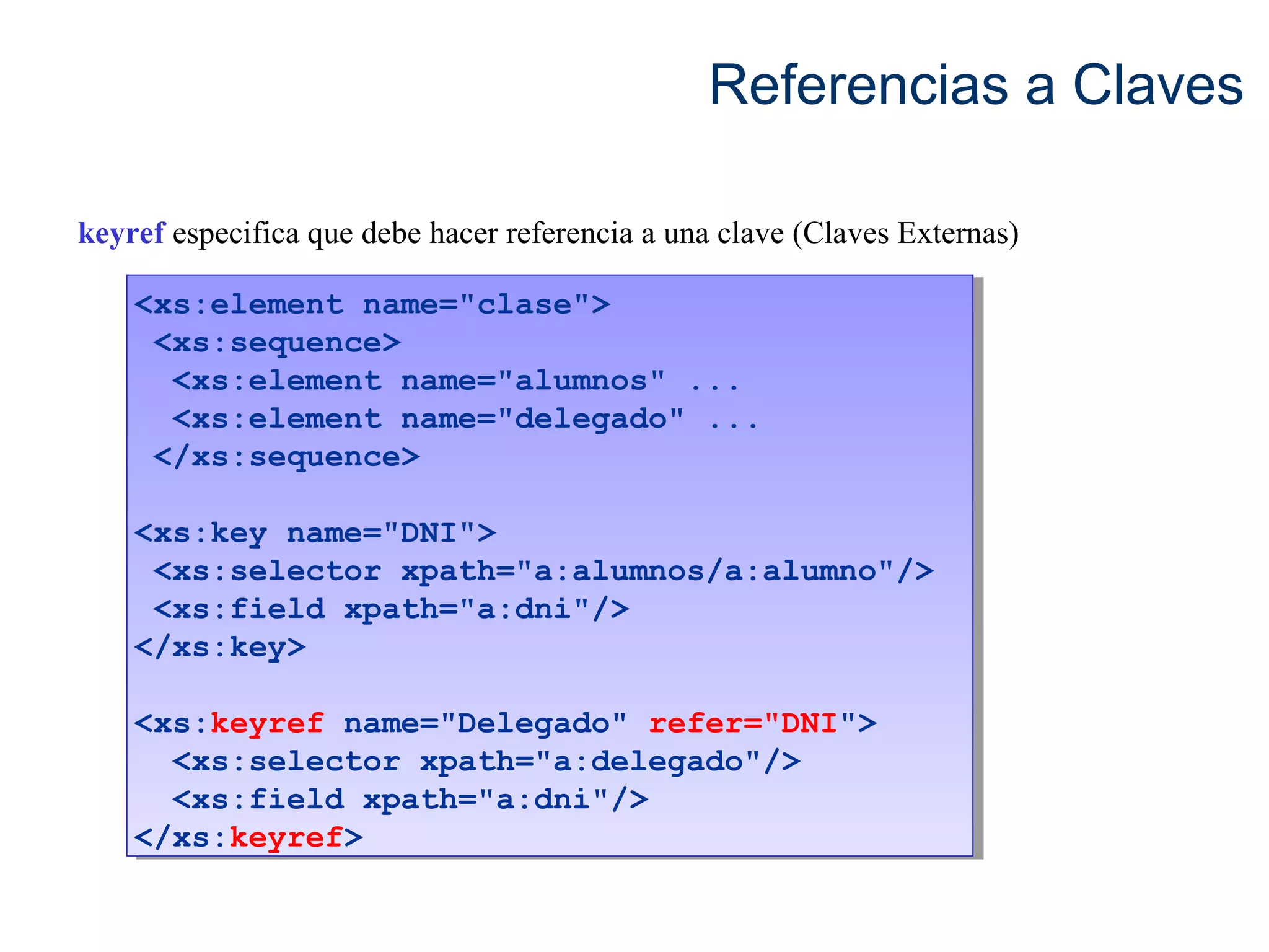 Referencias a Claves 
keyref especifica que debe hacer referencia a una clave (Claves Externas) 
<xs:element name="clase"> 
<xs:sequence> 
<xs:element name="clase"> 
<xs:sequence> 
<xs:element name="alumnos" ... 
<xs:element name="delegado" ... 
</xs:sequence> 
<xs:element name="alumnos" ... 
<xs:element name="delegado" ... 
</xs:sequence> 
<xs:key name="DNI"> 
<xs:selector xpath="a:alumnos/a:alumno"/> 
<xs:field xpath="a:dni"/> 
</xs:key> 
<xs:key name="DNI"> 
<xs:selector xpath="a:alumnos/a:alumno"/> 
<xs:field xpath="a:dni"/> 
</xs:key> 
<xs:keyref name="Delegado" refer="DNI"> 
<xs:keyref name="Delegado" refer="DNI"> 
<xs:selector xpath="a:delegado"/> 
<xs:field xpath="a:dni"/> 
<xs:selector xpath="a:delegado"/> 
<xs:field xpath="a:dni"/> 
</xs:keyref> 
</xs:keyref> 
 