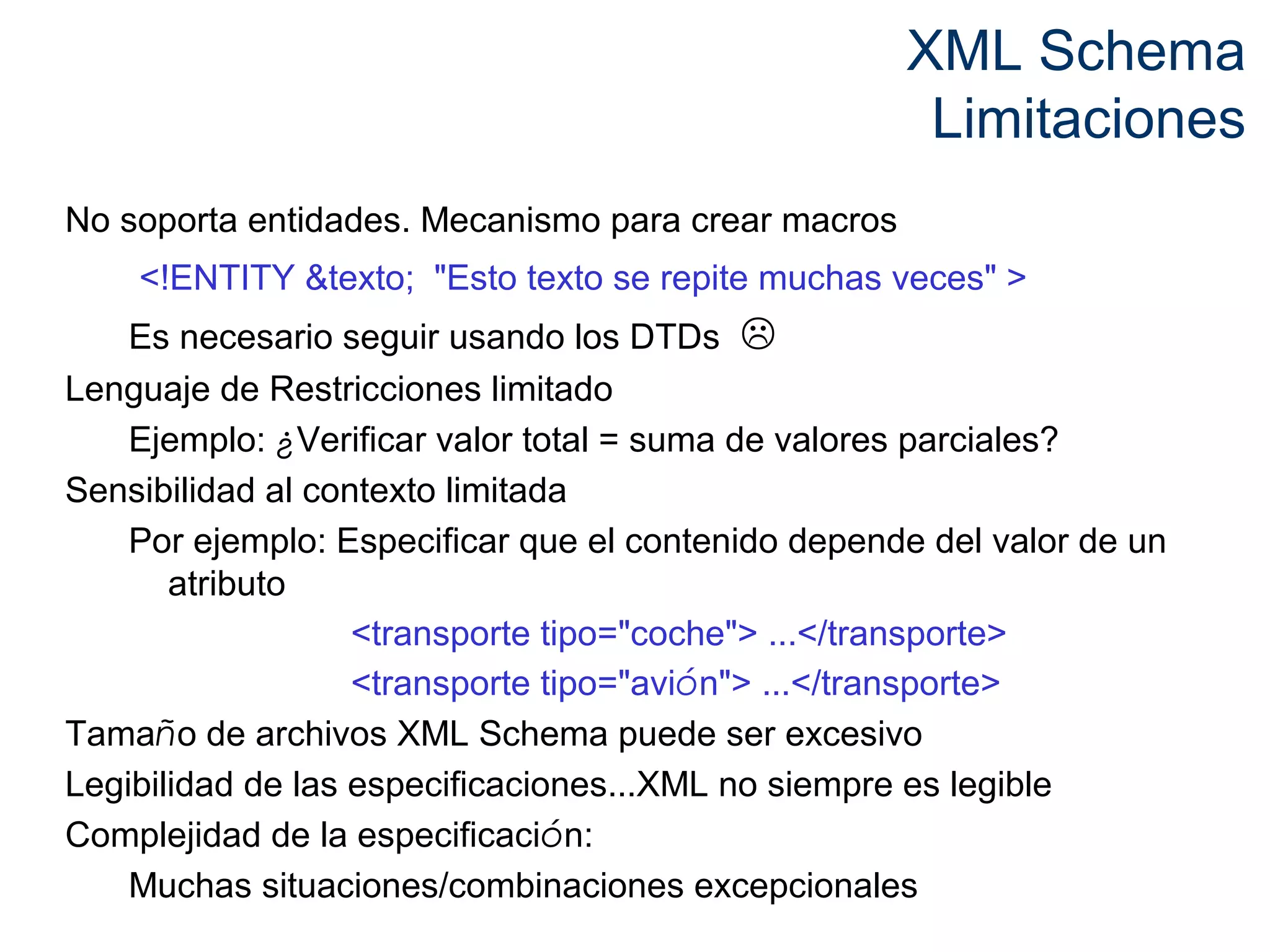 XML Schema 
Limitaciones 
No soporta entidades. Mecanismo para crear macros 
<!ENTITY &texto; "Esto texto se repite muchas veces" > 
Es necesario seguir usando los DTDs  
Lenguaje de Restricciones limitado 
Ejemplo: ¿Verificar valor total = suma de valores parciales? 
Sensibilidad al contexto limitada 
Por ejemplo: Especificar que el contenido depende del valor de un 
atributo 
<transporte tipo="coche"> ...</transporte> 
<transporte tipo="avión"> ...</transporte> 
Tamaño de archivos XML Schema puede ser excesivo 
Legibilidad de las especificaciones...XML no siempre es legible 
Complejidad de la especificación: 
Muchas situaciones/combinaciones excepcionales 
 