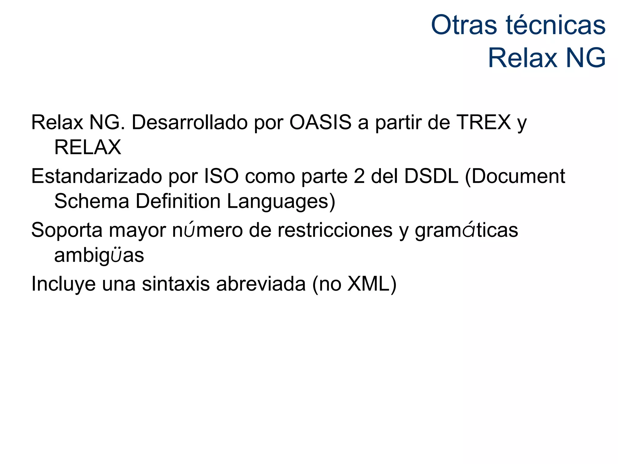 Otras técnicas 
Relax NG 
Relax NG. Desarrollado por OASIS a partir de TREX y 
RELAX 
Estandarizado por ISO como parte 2 del DSDL (Document 
Schema Definition Languages) 
Soporta mayor número de restricciones y gramáticas 
ambigüas 
Incluye una sintaxis abreviada (no XML) 
 