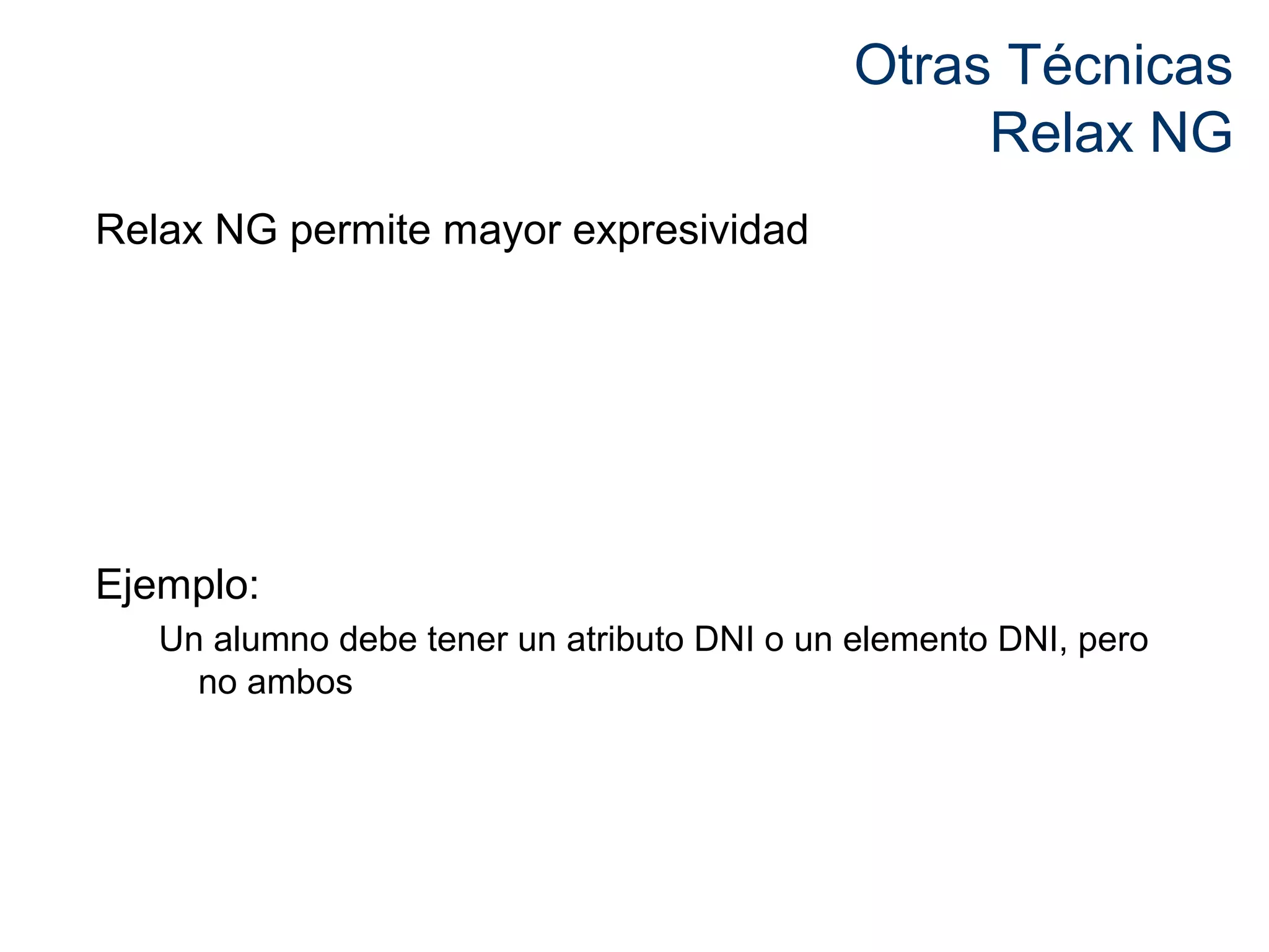 Otras Técnicas 
Relax NG 
Relax NG permite mayor expresividad 
Ejemplo: 
Un alumno debe tener un atributo DNI o un elemento DNI, pero 
no ambos 
 