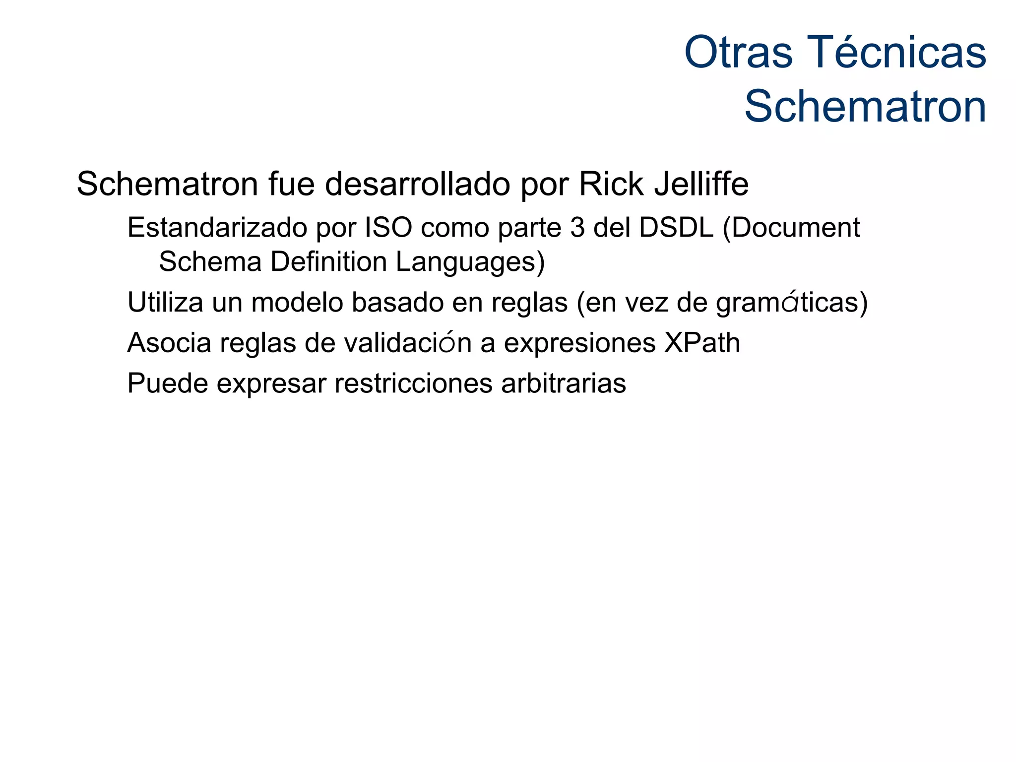 Otras Técnicas 
Schematron 
Schematron fue desarrollado por Rick Jelliffe 
Estandarizado por ISO como parte 3 del DSDL (Document 
Schema Definition Languages) 
Utiliza un modelo basado en reglas (en vez de gramáticas) 
Asocia reglas de validación a expresiones XPath 
Puede expresar restricciones arbitrarias 
 