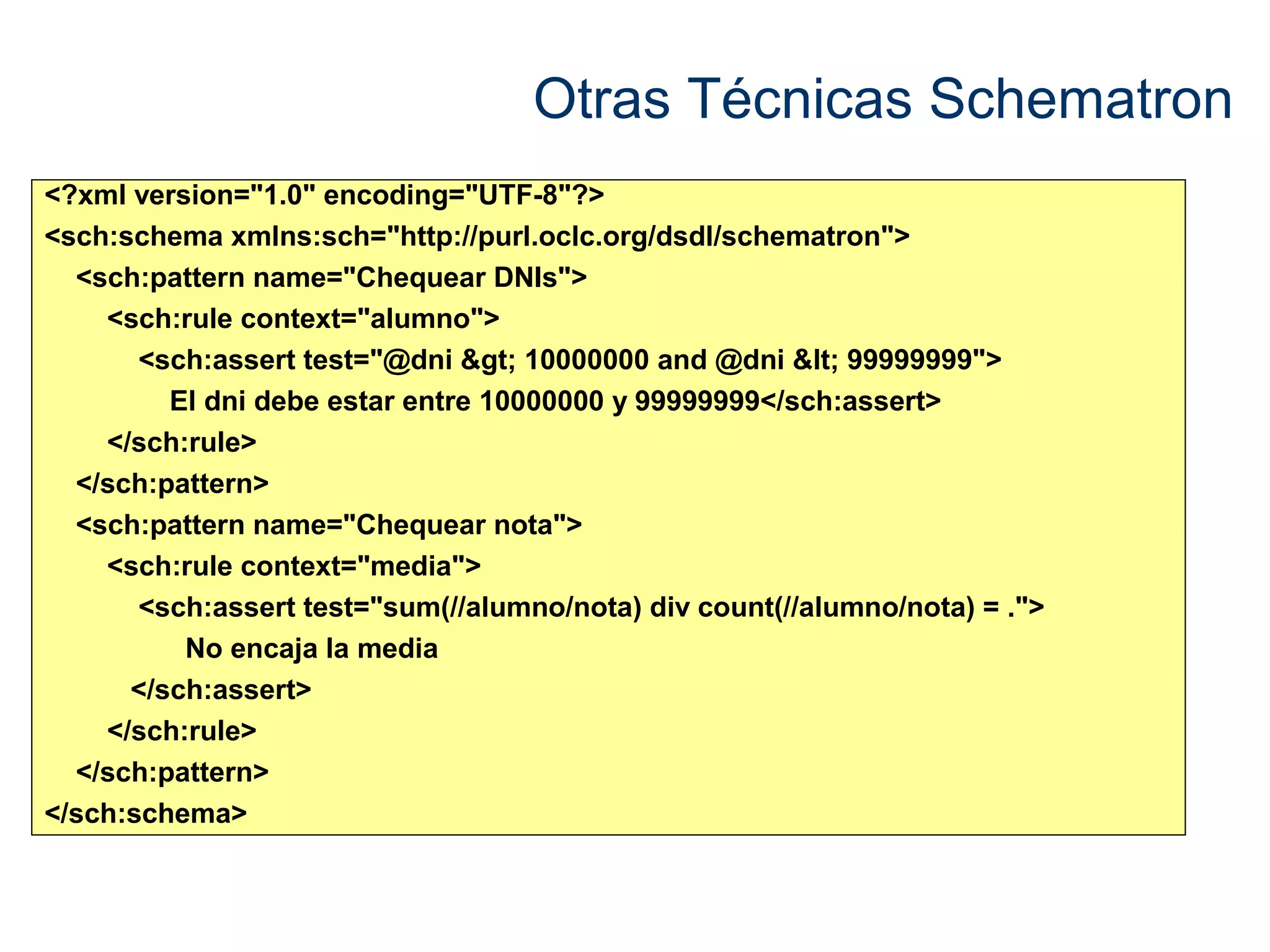 Otras Técnicas Schematron 
<?xml version="1.0" encoding="UTF-8"?> 
<sch:schema xmlns:sch="http://purl.oclc.org/dsdl/schematron"> 
<sch:pattern name="Chequear DNIs"> 
<sch:rule context="alumno"> 
<sch:assert test="@dni > 10000000 and @dni < 99999999"> 
El dni debe estar entre 10000000 y 99999999</sch:assert> 
</sch:rule> 
</sch:pattern> 
<sch:pattern name="Chequear nota"> 
<sch:rule context="media"> 
<sch:assert test="sum(//alumno/nota) div count(//alumno/nota) = ."> 
No encaja la media 
</sch:assert> 
</sch:rule> 
</sch:pattern> 
</sch:schema> 
 