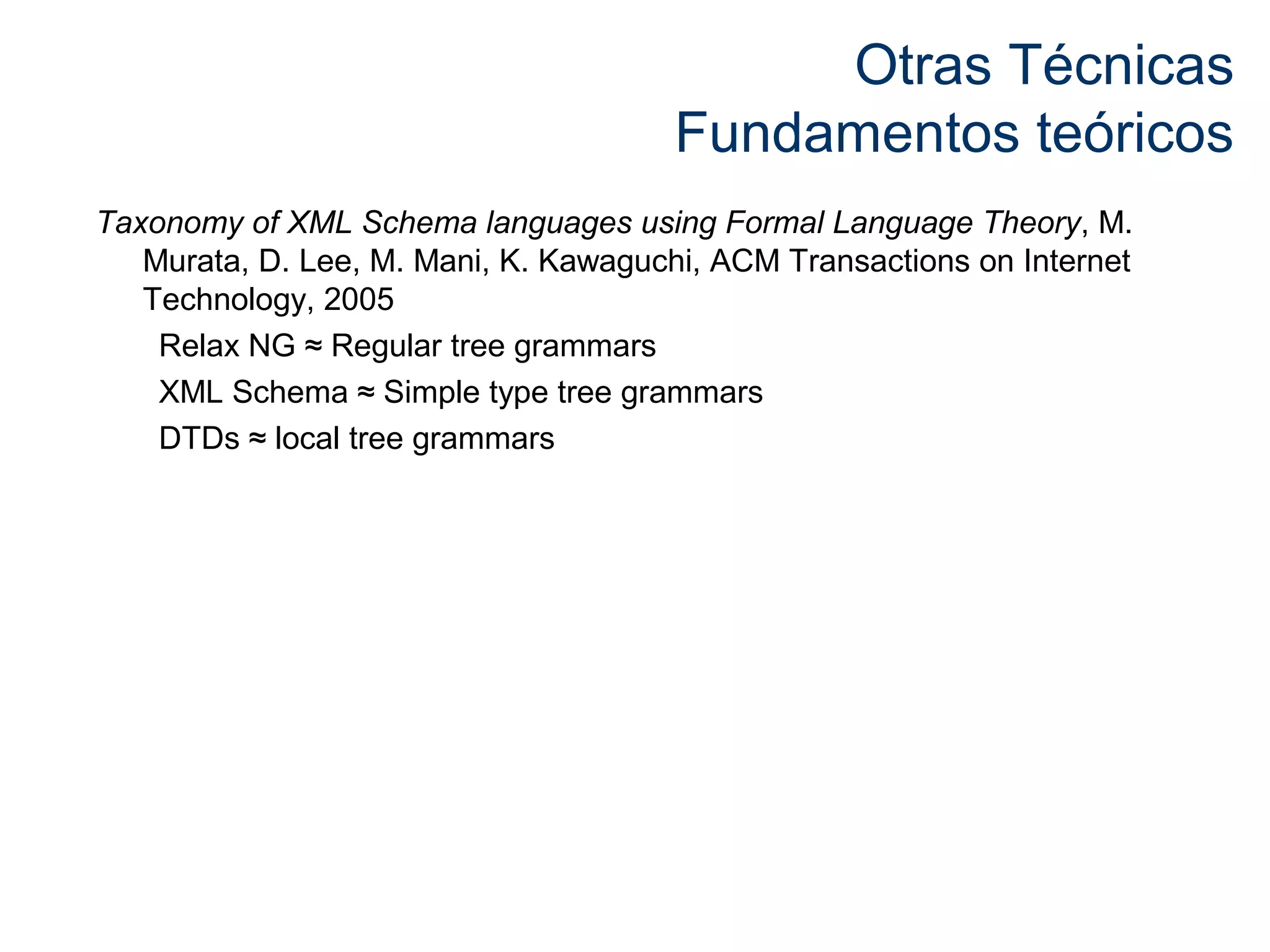 Otras Técnicas 
Fundamentos teóricos 
Taxonomy of XML Schema languages using Formal Language Theory, M. 
Murata, D. Lee, M. Mani, K. Kawaguchi, ACM Transactions on Internet 
Technology, 2005 
Relax NG ≈ Regular tree grammars 
XML Schema ≈ Simple type tree grammars 
DTDs ≈ local tree grammars 
 