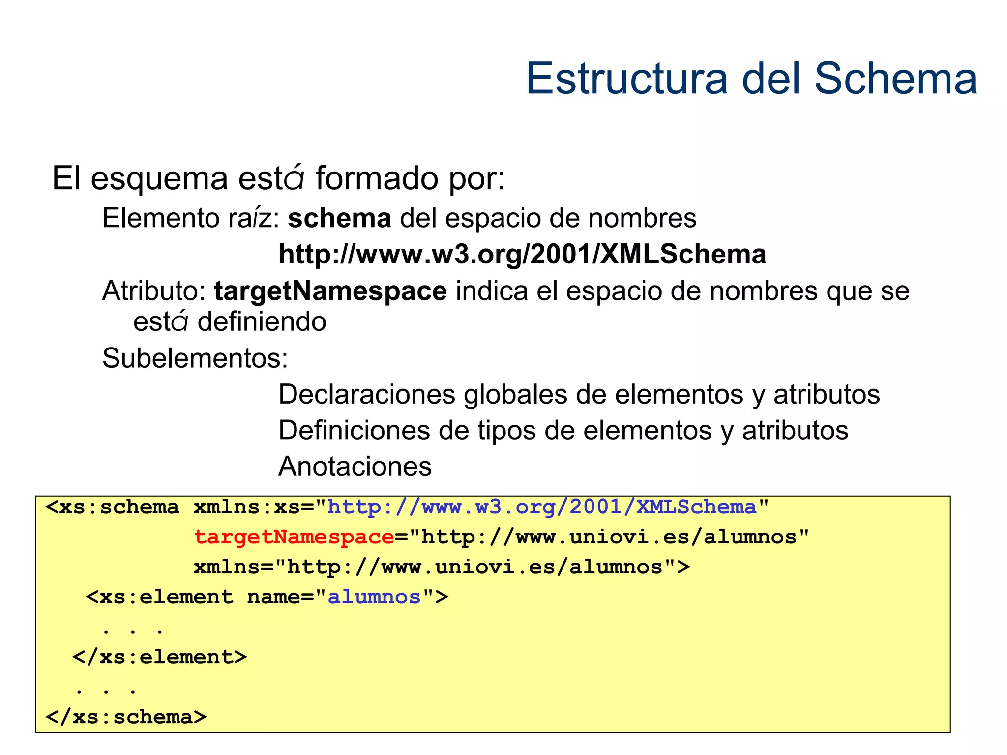 Estructura del Schema 
El esquema está formado por: 
Elemento raíz: schema del espacio de nombres 
http://www.w3.org/2001/XMLSchema 
Atributo: targetNamespace indica el espacio de nombres que se 
está definiendo 
Subelementos: 
Declaraciones globales de elementos y atributos 
Definiciones de tipos de elementos y atributos 
Anotaciones 
<xs:schema xmlns:xs="http://www.w3.org/2001/XMLSchema" 
targetNamespace="http://www.uniovi.es/alumnos" 
xmlns="http://www.uniovi.es/alumnos"> 
<xs:element name="alumnos"> 
. . . 
</xs:element> 
. . . 
</xs:schema> 
 