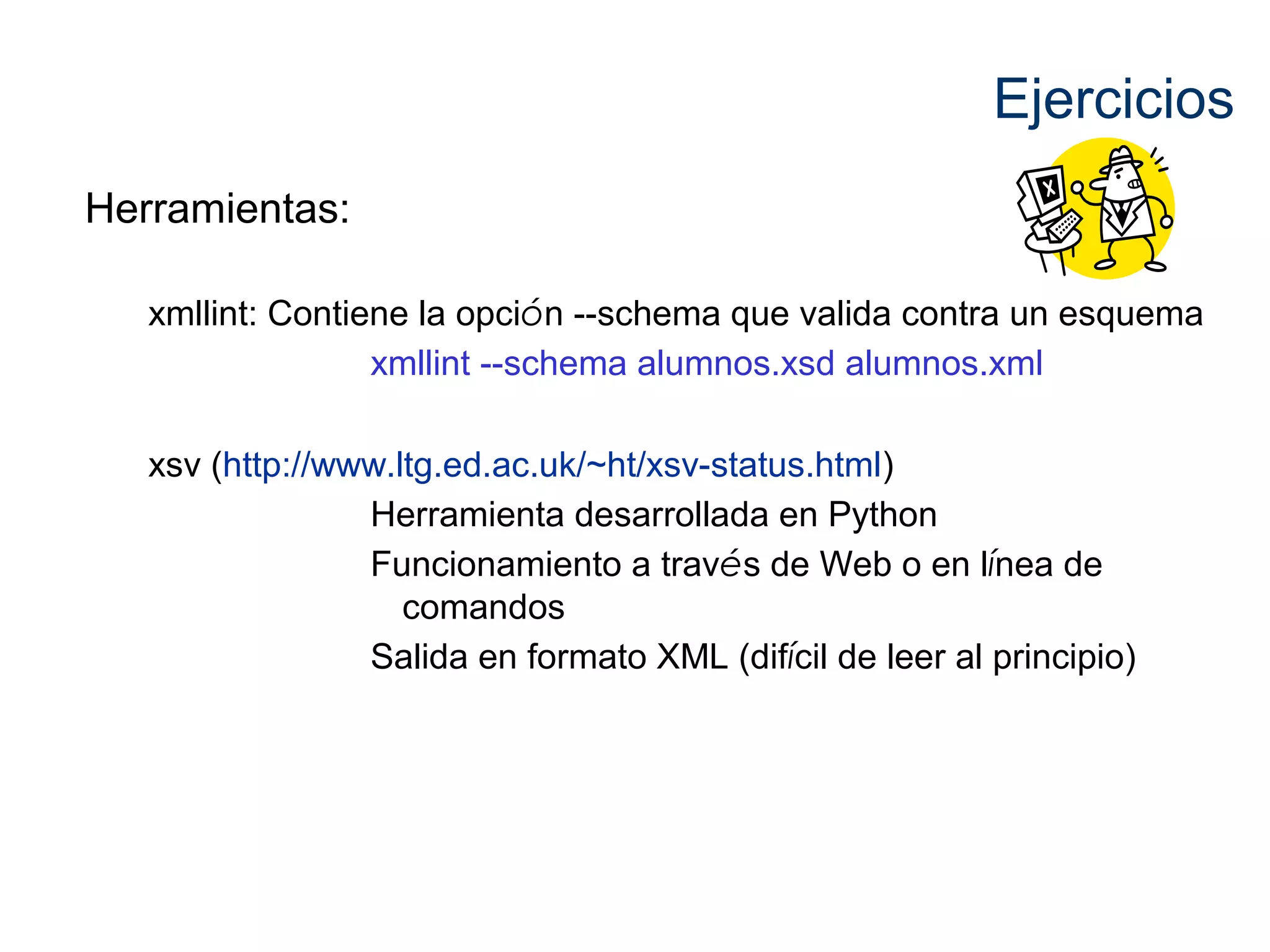 Ejercicios 
Herramientas: 
xmllint: Contiene la opción --schema que valida contra un esquema 
xmllint --schema alumnos.xsd alumnos.xml 
xsv (http://www.ltg.ed.ac.uk/~ht/xsv-status.html) 
Herramienta desarrollada en Python 
Funcionamiento a través de Web o en línea de 
comandos 
Salida en formato XML (difícil de leer al principio) 
 