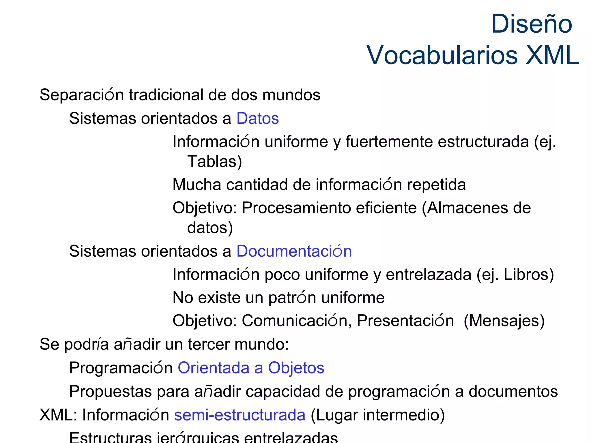 Diseño 
Vocabularios XML 
Separación tradicional de dos mundos 
Sistemas orientados a Datos 
Información uniforme y fuertemente estructurada (ej. 
Tablas) 
Mucha cantidad de información repetida 
Objetivo: Procesamiento eficiente (Almacenes de 
datos) 
Sistemas orientados a Documentación 
Información poco uniforme y entrelazada (ej. Libros) 
No existe un patrón uniforme 
Objetivo: Comunicación, Presentación (Mensajes) 
Se podría añadir un tercer mundo: 
Programación Orientada a Objetos 
Propuestas para añadir capacidad de programación a documentos 
XML: Información semi-estructurada (Lugar intermedio) 
Estructuras jerárquicas entrelazadas 
 