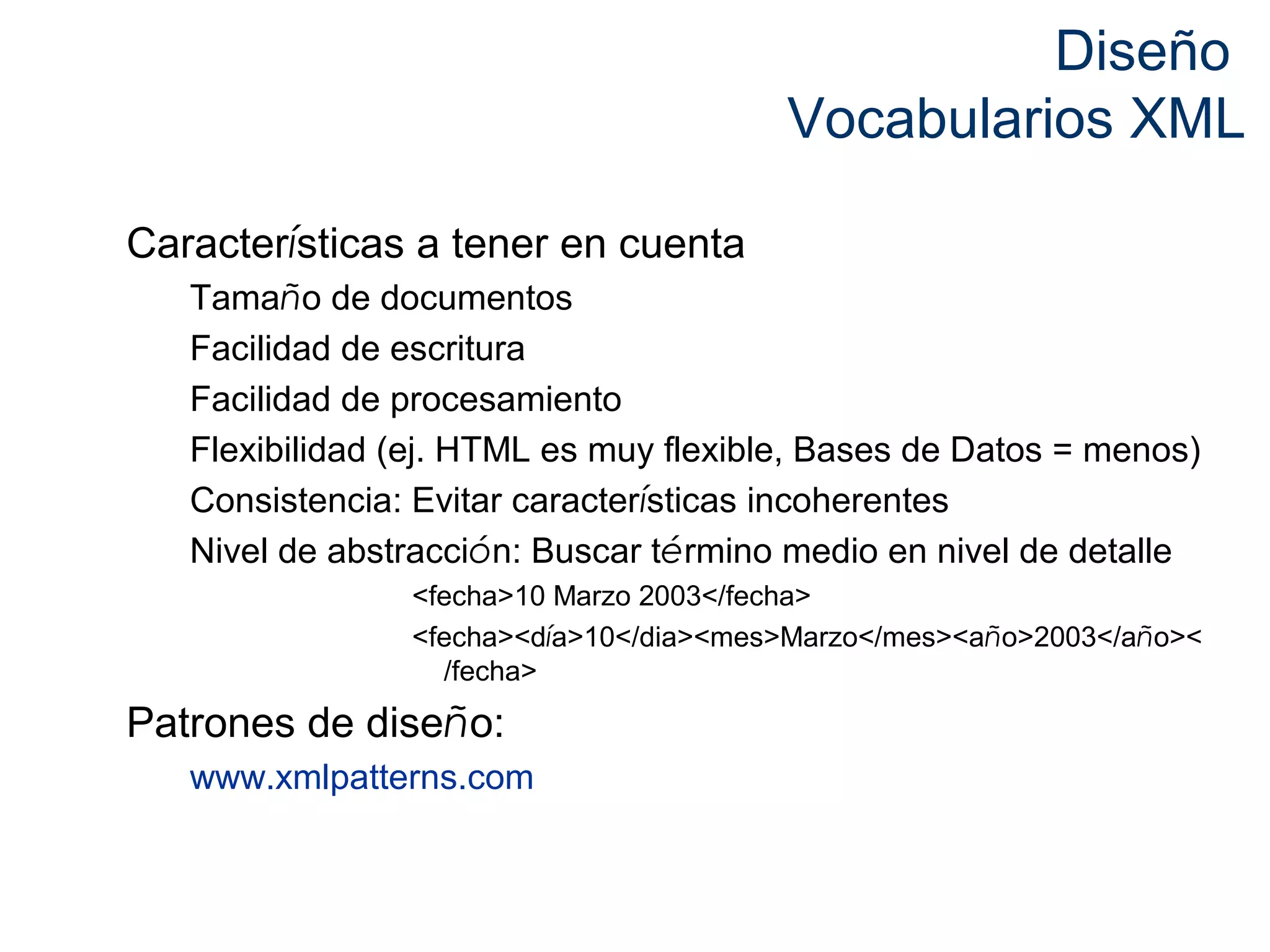 Diseño 
Vocabularios XML 
Características a tener en cuenta 
Tamaño de documentos 
Facilidad de escritura 
Facilidad de procesamiento 
Flexibilidad (ej. HTML es muy flexible, Bases de Datos = menos) 
Consistencia: Evitar características incoherentes 
Nivel de abstracción: Buscar término medio en nivel de detalle 
<fecha>10 Marzo 2003</fecha> 
<fecha><día>10</dia><mes>Marzo</mes><año>2003</año>< 
/fecha> 
Patrones de diseño: 
www.xmlpatterns.com 
 