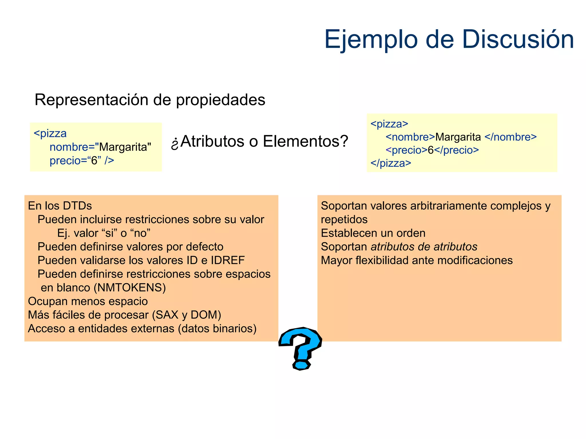 Ejemplo de Discusión 
¿Atributos o Elementos? <pizza 
nombre="Margarita" 
precio=“6” /> 
<pizza> 
<nombre>Margarita </nombre> 
<precio>6</precio> 
</pizza> 
Representación de propiedades 
En los DTDs 
Pueden incluirse restricciones sobre su valor 
Ej. valor “si” o “no” 
Pueden definirse valores por defecto 
Pueden validarse los valores ID e IDREF 
Pueden definirse restricciones sobre espacios 
en blanco (NMTOKENS) 
Ocupan menos espacio 
Más fáciles de procesar (SAX y DOM) 
Acceso a entidades externas (datos binarios) 
Soportan valores arbitrariamente complejos y 
repetidos 
Establecen un orden 
Soportan atributos de atributos 
Mayor flexibilidad ante modificaciones 
 