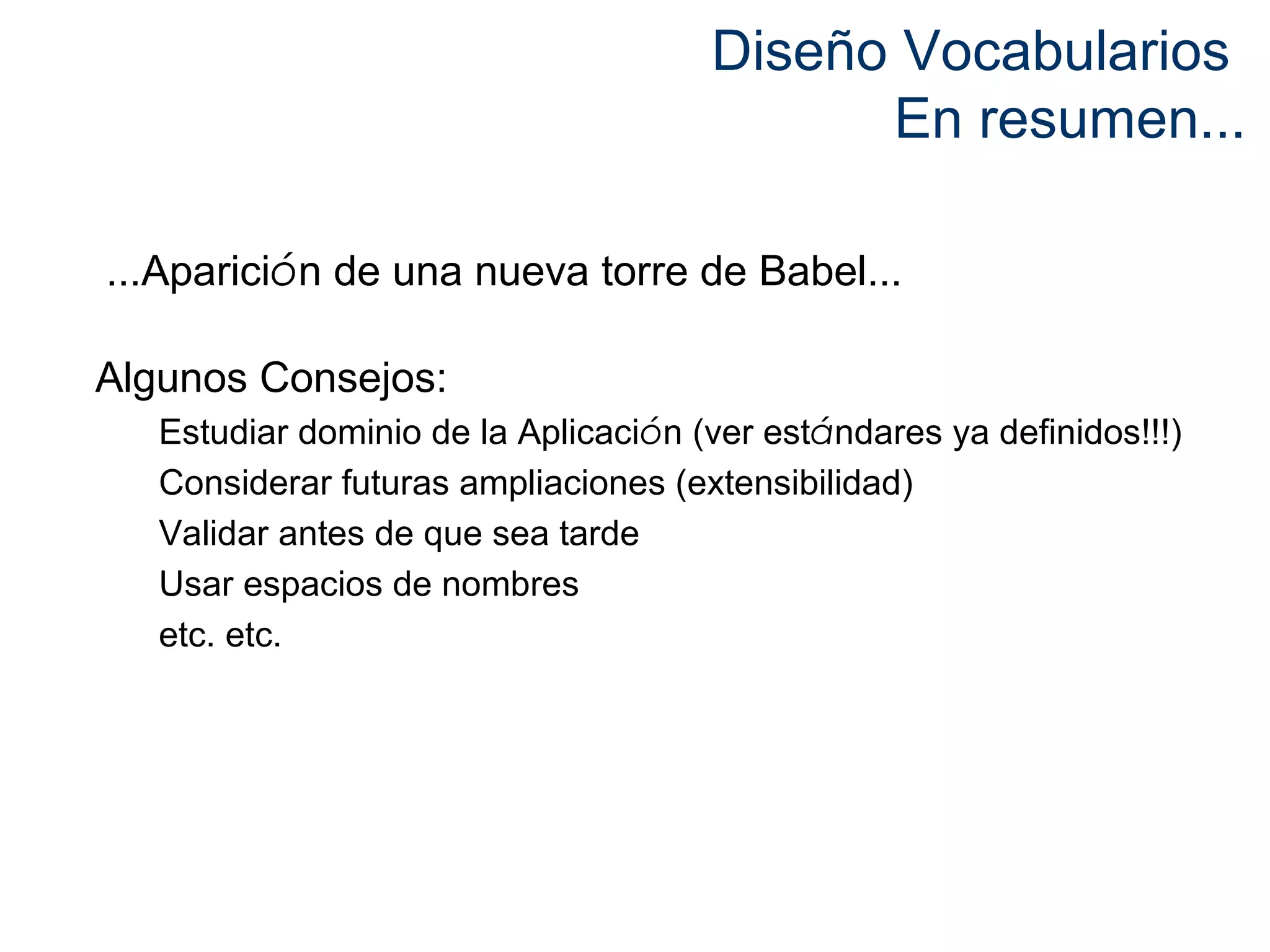 Diseño Vocabularios 
En resumen... 
...Aparición de una nueva torre de Babel... 
Algunos Consejos: 
Estudiar dominio de la Aplicación (ver estándares ya definidos!!!) 
Considerar futuras ampliaciones (extensibilidad) 
Validar antes de que sea tarde 
Usar espacios de nombres 
etc. etc. 
 