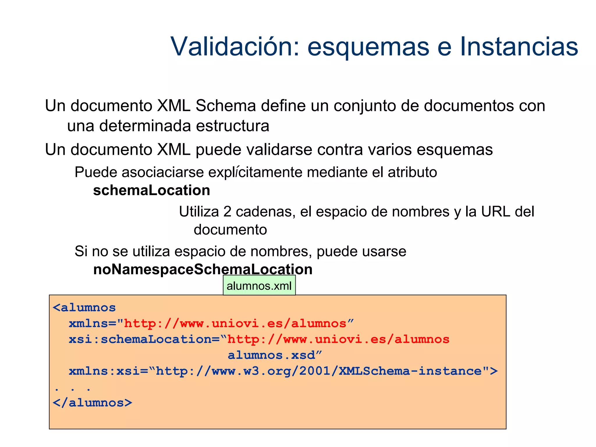 Validación: esquemas e Instancias 
Un documento XML Schema define un conjunto de documentos con 
una determinada estructura 
Un documento XML puede validarse contra varios esquemas 
Puede asociaciarse explícitamente mediante el atributo 
schemaLocation 
Utiliza 2 cadenas, el espacio de nombres y la URL del 
documento 
Si no se utiliza espacio de nombres, puede usarse 
noNamespaceSchemaLocation 
<alumnos 
xmlns="http://www.uniovi.es/alumnos” 
xsi:schemaLocation=“http://www.uniovi.es/alumnos 
alumnos.xsd” 
xmlns:xsi=“http://www.w3.org/2001/XMLSchema-instance"> 
. . . 
</alumnos> 
alumnos.xml 
 