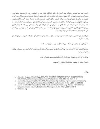 ‫آٍسدى‬ ‫فشاّن‬ ِ‫ثَػیل‬ ‫داسًذ‬ ‫خَد‬ ‫هـتشیبى‬ ‫ثب‬ ‫سا‬ ‫خَثی‬ ‫ثؼیبس‬ ‫استجبعبت‬ ‫حبضش‬ ‫حبل‬ ‫دس‬ ِ‫و‬ ‫ّبیی‬ ‫ؿشوت‬ ‫اص‬ ‫ثؼیبسی‬ ‫ایٌْب‬ ِ‫ّو‬ ‫ٍخَد‬ ‫ثب‬
‫دا‬ ‫دػت‬ ‫اص‬ ‫خلَی‬ ‫ٍالغ‬ ‫دس‬ ،‫خَة‬ ‫خذهبت‬ ٍ ‫هحلَالت‬.‫گیشًذ‬ ‫هی‬ ‫ٍفبداسی‬ ‫ّبی‬ ِ‫ثشًبه‬ ‫ایدبد‬ ِ‫ثَػیل‬ ‫سا‬ ‫ًبسضبیتی‬ ‫یب‬ ‫خَد‬ ‫هـتشیبى‬ ‫دى‬
‫هـتشیبى‬ ‫ٍفبداسی‬ ‫دادى‬ ‫دػت‬ ‫اص‬ ‫خبعش‬ ِ‫ث‬ ‫ثبصاسیبثبى‬ ‫ؿذى‬ ُ‫وـیذ‬ ‫چبلؾ‬ ِ‫ث‬ ‫ثبػث‬ ‫ؿشوت‬ ‫ثبصاسیبثی‬ ‫افك‬ ٍ ‫ؿشوت‬ ‫اػبع‬ ‫دس‬ ‫تغییشات‬
‫تال‬ ‫ایي‬ ٍ ‫ًیؼت‬ ‫وبسػبص‬ ‫هـتشیبى‬ ‫دس‬ ‫ٍفبداسی‬ ‫ایدبد‬ ‫ثشای‬ ‫ػغحی‬ ‫تالؿْبی‬ .‫ؿَد‬ ‫هی‬ِ‫ث‬ ٍ ‫ّؼتٌذ‬ ‫آؿىبس‬ ‫ثؼیبس‬ ‫هـتشیبى‬ ‫ثشای‬ ‫ؿْب‬
‫ٍفبداسی‬ ‫ثبػث‬ ِ‫و‬ ‫ػبصًذ‬ ‫هی‬ ‫ّبیی‬ ‫ثشًذ‬ ‫ثضسي‬ ‫ّبی‬ ‫ؿشوت‬ .‫ؿَد‬ ‫هی‬ ‫هـتشیبى‬ ‫دس‬ ‫گشایی‬ ‫ؿه‬ ٍ ‫اػتوبد‬ ‫ػذم‬ ‫حغ‬ ‫ثبػث‬ ِ‫ایٌى‬ ‫ػلت‬
‫تغییش‬ ‫سٍص‬ ‫ّش‬ ِ‫و‬ ‫ثبصاسیبثی‬ ‫ّبی‬ ِ‫ثشًبه‬ ِ‫ثَػیل‬ ٍ ُ‫آهذ‬ ‫ثَخَد‬ ‫صهبى‬ ‫هشٍس‬ ِ‫ث‬ ٍ ‫عجیؼی‬ ‫كَست‬ ِ‫ث‬ ‫ٍفبداسی‬ ‫ایي‬ ‫اهب‬ ‫ؿَد‬ ‫هی‬ٍ ‫وٌٌذ‬ ‫هی‬
.‫آیذ‬ ‫ثَخَد‬ ‫تَاًذ‬ ‫ًوی‬ ‫هیـَد‬ ِ‫ػبخت‬ ‫دیگشی‬ ‫اص‬ ‫ثؼذ‬ ‫یىی‬
‫ؿشوت‬‫ثبیؼتی‬‫هـتشیبى‬‫هتفبٍت‬‫سا‬ِ‫ؿٌبخت‬ٍ‫ثب‬ِ‫تَخ‬ِ‫ث‬‫ػَاثك‬ٍِ‫ػلیم‬ٍِ‫خَاػت‬‫ّبی‬‫آًْب‬‫ػول‬‫وٌذ‬‫تب‬‫ثتَاًذ‬‫هـتشیبى‬‫دلـبدی‬
‫سا‬ِ‫ث‬‫دػت‬‫آٍسد‬.
‫ت‬ ‫هـتشیبى‬ ‫هَسد‬ ‫دس‬ ‫ػَاهل‬ ‫اص‬ ‫ػشی‬ ‫یه‬ ِ‫ث‬ ‫ثبیؼتی‬ ‫ػبصهبًْب‬ ‫ولی‬ ‫عَس‬ ِ‫ث‬:‫وٌٌذ‬ ِ‫َخ‬
‫خَؿٌَد‬ ‫هـتشیبى‬ ‫صیشا‬ .‫وٌٌذ‬ ‫دسن‬ ‫سا‬ ‫ؿَد‬ ‫هی‬ ‫هـتشیبى‬ ‫ثشای‬ ‫خـٌَدی‬ ٍ ‫اسصؽ‬ ‫آٍسدى‬ ‫ٍخَد‬ ِ‫ث‬ ‫ثبػث‬ ِ‫و‬ ‫سا‬ ِ‫آًچ‬ ‫ثبیؼتی‬ ‫ػبصهبًْب‬
.‫ؿًَذ‬ ‫هی‬ ‫تش‬ ‫ٍفبداس‬
.‫ؿًَذ‬ ‫ؿٌبػبیی‬ ‫ثبیؼتی‬ ‫ثگشداًٌذ‬ ‫سٍی‬ ‫هب‬ ‫اص‬ ‫هـتشیبى‬ ‫تب‬ ‫ؿَد‬ ‫هی‬ ‫ثبػث‬ ِ‫و‬ ‫سا‬ ‫ػَاهلی‬
‫هت‬ ‫پیـٌْبدّبی‬ ‫هتفبٍت‬ ‫هـتشیبى‬ ‫ثشای‬ ‫ثبیذ‬.‫دّین‬ ِ‫اسائ‬ ‫فبٍتی‬
:‫منابع‬
1. Alexandra Zaugg and Natalie Jäggi, 2006, "THE IMPACT OF CUSTOMER LOYALTY ON COMPLAINING
BEHAVIOUR", IADIS International Conference WWW/Internet 2006, ISBN: 972-8924-19-4
2. Andreas Leverin, Veronica Liljander, 2005, "Does relationship marketing improve customer relationship
satisfaction and loyalty?", International Journal of Bank Marketing Vol. 24 No. 4, 2006 pp. 232-251
3. Andres Kuusik and Urmas Varblane, 2008, How to avoid customers leaving: the case of the Estonian
telecommunication industry, Baltic Journal of Management, Vol. 4 No. 1, 2009 pp. 66-79
4. Wikipedia.org
 