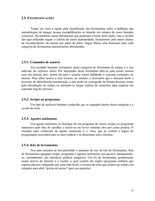 13
2.5- EXEMPLIFICAÇÕES
Tendo em vista a opção pela classificação das ferramentas sobre a definição das
metodologias de ataque, nossas exemplificações se situarão em campos de casos bastante
concretos. Há inúmeras outras ferramentas que poderiam constar nesta seção, mas a escolha
das aqui utilizadas seguiu o critério de maior popularidade, basicamente pela maior chance
de reconhecimento da mesma por parte do leitor. Segue abaixo uma ilustração para cada
categoria de ferramentas anteriormente introduzidas.
2.5.1- Comandos de usuário
Um exemplo bastante corriqueiro desta categoria de ferramenta de ataque é o uso
indevido do software telnet. Por intermédio desta ferramenta abre-se uma sessão remota
com um sistema alvo, dentro da qual o usuário estará habilitado a executar comandos no
mesmo. Para obter acesso a esse recurso, no entanto, é necessário que o atacante burle o
processo de identificação/autenticação, o que pode ser conseguido de formas diversas, como
pela adivinhação de senhas ou entrando-se longas cadeias de caracteres para explorar um
esperado bug de software.
2.5.2- Scripts ou programas
Um tipo de malware bastante conhecido que se enquadra dentro desta categoria é o
cavalo-de-tróia.
2.5.3- Agentes autônomos
Um agente autônomo se distingue de um programa de outros scripts ou programas
maliciosos pelo fato de escolher e inserir-se em novos sistemas alvo por conta própria. O
exemplo mais conhecido de agente autônomo é o vírus, que já contém a lógica de
programação necessária para se auto-replicar e se disseminar entre sistemas.
2.5.4- Kits de ferramentas
Nos anos recentes se tem percebido o aumento do uso de kits de ferramentas. Kits
de ferramentas agrupam scripts, programas e agentes autônomos em pacotes, manipulando-
os, normalmente, por interfaces gráficas amigáveis. Um kit de ferramentas grandemente
usado através da Internet é o rootkit, o qual contém um sniffer (programa utilitário que
captura pacotes trafegando por uma rede local) e cavalos-de-tróia que podem ser usados em
conjunto para abrir “portas de acesso” para uso posterior.
 
