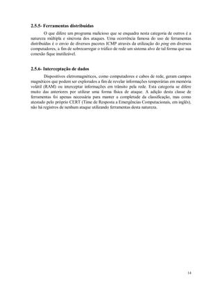 14
2.5.5- Ferramentas distribuídas
O que difere um programa malicioso que se enquadra nesta categoria de outros é a
natureza múltipla e síncrona dos ataques. Uma ocorrência famosa do uso de ferramentas
distribuídas é o envio de diversos pacotes ICMP através da utilização do ping em diversos
computadores, a fim de sobrecarregar o tráfico de rede um sistema alvo de tal forma que sua
conexão fique inutilizável.
2.5.6- Interceptação de dados
Dispositivos eletromagnéticos, como computadores e cabos de rede, geram campos
magnéticos que podem ser explorados a fim de revelar informações temporárias em memória
volátil (RAM) ou interceptar informações em trânsito pela rede. Esta categoria se difere
muito das anteriores por utilizar uma forma física de ataque. A adição desta classe de
ferramentas foi apenas necessária para manter a completude da classificação, mas como
atestado pelo próprio CERT (Time de Resposta a Emergências Computacionais, em inglês),
não há registros de nenhum ataque utilizando ferramentas desta natureza.
 