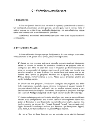 15
CC –– VVIISSÃÃOO GGEERRAALL DDAASS DDEEFFEESSAASS
11-- IINNTTRROODDUUÇÇÃÃOO
Existe um Quarteto Fantástico de softwares de segurança que todo usuário necessita
ter. Um firewall, um antivírus, um anti-spyware e um anti-spam. Mas só isso não basta. O
usuário tem que ter os três últimos atualizados diariamente e os seus aplicativos e sistema
operacional tem que estar na sua última versão (patches) .
Neste tópico discutiremos intensamente sobre como tentar evitar ataques aos nossos
computadores.
22-- EEVVIITTAANNDDOO UUMM AATTAAQQUUEE
Existem vários sites de segurança que divulgam dicas de como proteger o seu micro,
iremos enumerar as 15, que em nossa opinião, são as mais importantes:
1º- Instale um bom programa antivírus e mantenha o mesmo atualizado diariamente,
melhor se através do sistema de atualização automática. O programa deve ser
configurado para filtrar em tempo real todos os programas que forem executados ou
entrarem no computador de qualquer maneira e, de preferência, para executar uma
varredura completa em busca de algum vírus a cada dia ou pelo menos uma vez por
semana. Boas opções de programa Antivírus são: Kaspersky Lab, PandaVirus,
NOD32 (Eset), Norton/Symantec e AVG. Alguns destes programas existem em
versão limitada e gratuita.
2º- Instale um bom programa Anti-spyware. Configure este programa para filtrar
todos os programas executados ou que entrem no computador de qualquer maneira. O
programa deverá ainda ser configurado para se atualizar automaticamente e para
executar uma varredura completa diariamente. Boas opções de programas deste tipo
são: Microsoft AntiSpyware (grátis), Spy Sweeper, Spyware Doctor e Counter Spy.
3º- Instale um bom programa de Firewall e o configure para proteção intermediária ou
máxima. Caso tenha problemas para executar tarefas no seu computador depois disso
poderá ir diminuindo o nível de proteção ou excluindo certas funções. Algumas boas
opções gratuitas na internet são: Comodo Personal Firewall (www.comodo.com),
Sygate Personal Firewall (agora retirado pela Symantec, que incorporou a Sygate),
Zone Alarm, Kerio Personal Firewall e Agnitum Outpost Firewall.
4º- Use o Filtro de Spam fornecido por seu provedor, ou se não for disponível
 