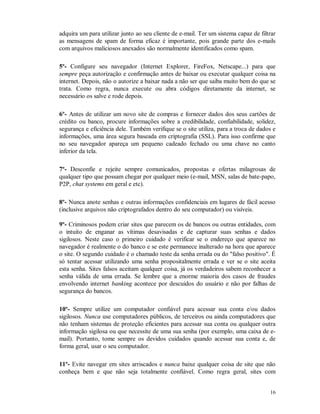 16
adquira um para utilizar junto ao seu cliente de e-mail. Ter um sistema capaz de filtrar
as mensagens de spam de forma eficaz é importante, pois grande parte dos e-mails
com arquivos maliciosos anexados são normalmente identificados como spam.
5º- Configure seu navegador (Internet Explorer, FireFox, Netscape...) para que
sempre peça autorização e confirmação antes de baixar ou executar qualquer coisa na
internet. Depois, não o autorize a baixar nada a não ser que saiba muito bem do que se
trata. Como regra, nunca execute ou abra códigos diretamente da internet, se
necessário os salve e rode depois.
6º- Antes de utilizar um novo site de compras e fornecer dados dos seus cartões de
crédito ou banco, procure informações sobre a credibilidade, confiabilidade, solidez,
segurança e eficiência dele. Também verifique se o site utiliza, para a troca de dados e
informações, uma área segura baseada em criptografia (SSL). Para isso confirme que
no seu navegador apareça um pequeno cadeado fechado ou uma chave no canto
inferior da tela.
7º- Desconfie e rejeite sempre comunicados, propostas e ofertas milagrosas de
qualquer tipo que possam chegar por qualquer meio (e-mail, MSN, salas de bate-papo,
P2P, chat systems em geral e etc).
8º- Nunca anote senhas e outras informações confidenciais em lugares de fácil acesso
(inclusive arquivos não criptografados dentro do seu computador) ou visíveis.
9º- Criminosos podem criar sites que parecem os de bancos ou outras entidades, com
o intuito de enganar as vítimas desavisadas e de capturar suas senhas e dados
sigilosos. Neste caso o primeiro cuidado é verificar se o endereço que aparece no
navegador é realmente o do banco e se este permanece inalterado na hora que aparece
o site. O segundo cuidado é o chamado teste da senha errada ou do "falso positivo". É
só tentar acessar utilizando uma senha propositalmente errada e ver se o site aceita
esta senha. Sites falsos aceitam qualquer coisa, já os verdadeiros sabem reconhecer a
senha válida de uma errada. Se lembre que a enorme maioria dos casos de fraudes
envolvendo internet banking acontece por descuidos do usuário e não por falhas de
segurança do bancos.
10º- Sempre utilize um computador confiável para acessar sua conta e/ou dados
sigilosos. Nunca use computadores públicos, de terceiros ou ainda computadores que
não tenham sistemas de proteção eficientes para acessar sua conta ou qualquer outra
informação sigilosa ou que necessite de uma sua senha (por exemplo, uma caixa de e-
mail). Portanto, tome sempre os devidos cuidados quando acessar sua conta e, de
forma geral, usar o seu computador.
11º- Evite navegar em sites arriscados e nunca baixe qualquer coisa de site que não
conheça bem e que não seja totalmente confiável. Como regra geral, sites com
 