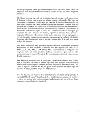 17
material pornográfico e sites que promovem pirataria de software e outros crimes são
perigosos, pois freqüentemente contém vírus, cavalos-de-tróia ou outros programas
maliciosos.
12º- Nunca responda à e-mails não solicitadas (spams), nem para pedir sua remoção
de listas de envio ou para reclamar ou solicitar qualquer informação. Eles usam sua
resposta para confirmar a existência do seu endereço de e-mail e aí sim que não irão
parar nunca. Também não clique em links de descadastramento ou, de forma geral, em
qualquer tipo de link ou site sugerido ou de outra forma presente nestas mensagens e
não se assuste quando receber e-mails ameaçadores com cobranças, cancelamentos de
documentos ou benefícios, ações na justiça etc... Também desconfie de mensagens que
aparentam ter sido enviadas por bancos, repartições públicas, lojas famosas e
programas televisivos. Não acredite e não leve a sério este tipo de mensagens, os
respectivos órgãos e empresas nunca enviam mensagens por e-mail com este intuito.
Sobretudo não abra nenhum arquivo anexado a estes tipos de e-mails nem acesse
nenhum link sugerido.
13º- Nunca execute ou abra quaisquer arquivos anexados a mensagens de origem
desconhecida ou não solicitadas. Sobretudo não abra arquivos dos tipos: .EXE,
.COM, .SCR, .PIF, .BAT, .CMD, .DPR e .ASX. Também lembre de configurar o seu
programa cliente de e-mail (Outlook, Eudora, Thunderbird...) para que não abra
automaticamente os anexos. Na maioria dos casos estes programas são vírus, cavalos-
de-tróia ou vermes.
14º- Não forneça seu endereço de e-mail para publicação em fóruns, salas de bate
papo e grupos de discussão. A mesma regra vale para qualquer outra informação
pessoal como nome completo, endereço, telefone, números de documentos (RG, CPF,
CNH...), lugar de trabalho etc. Se não puder evitar publicar em algum lugar um
endereço de e-mail, substitua o "@" por “(ARROBA)".
15º- Por fim, crie um endereço de e-mail alternativo em algum serviço gratuito de
webmail (BOL, Hotmail, Yahoo, Gmail, IG...) e utilize exclusivamente este endereço
(e não o seu pessoal e/ou profissional) para cadastramento em sites, fóruns, blogs,
bate papos etc,quando isso for inevitável.
 