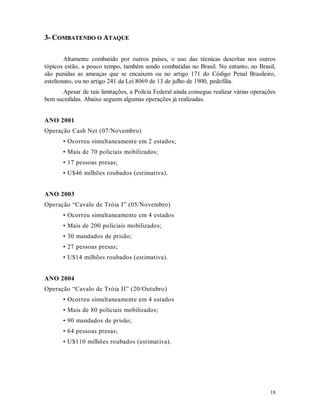 18
33-- CCOOMMBBAATTEENNDDOO OO AATTAAQQUUEE
Altamente combatido por outros países, o uso das técnicas descritas nos outros
tópicos estão, a pouco tempo, também sendo combatidas no Brasil. No entanto, no Brasil,
são punidas as ameaças que se encaixem ou no artigo 171 do Código Penal Brasileiro,
estelionato, ou no artigo 241 da Lei 8069 de 13 de julho de 1900, pedofilia.
Apesar de tais limitações, a Polícia Federal ainda consegue realizar várias operações
bem sucedidas. Abaixo seguem algumas operações já realizadas.
ANO 2001
Operação Cash Net (07/Novembro)
• Ocorreu simultaneamente em 2 estados;
• Mais de 70 policiais mobilizados;
• 17 pessoas presas;
• U$46 milhões roubados (estimativa).
ANO 2003
Operação “Cavalo de Tróia I” (05/Novembro)
• Ocorreu simultaneamente em 4 estados
• Mais de 200 policiais mobilizados;
• 30 mandados de prisão;
• 27 pessoas presas;
• U$14 milhões roubados (estimativa).
ANO 2004
Operação “Cavalo de Tróia II” (20/Outubro)
• Ocorreu simultaneamente em 4 estados
• Mais de 80 policiais mobilizados;
• 90 mandados de prisão;
• 64 pessoas presas;
• U$110 milhões roubados (estimativa).
 
