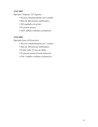 19
ANO 2005
Operação “Pégasus” (25/Agosto)
• Ocorreu simultaneamente em 8 estados
• Mais de 400 policiais mobilizados;
• 100 mandados de prisão;
• 85 pessoas presas;
• U$33 milhões roubados (estimativa).
ANO 2006
Operação Scan (14/Fevereiro)
• Ocorreu simultaneamente em 7 estados
• Mais de 300 policiais mobilizados;
• O líder tinha 19 anos de idade;
• 63 pessoas presas;(9 eram menores);
• U$4.7 milhões roubados (estimativa).
 