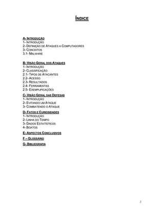 2
ÍÍNNDDIICCEE
AA-- IINNTTRROODDUUÇÇÃÃOO
11-- IINNTTRROODDUUÇÇÃÃOO
22-- DDEEFFIINNIIÇÇÃÃOO DDEE AATTAAQQUUEESS AA CCOOMMPPUUTTAADDOORREESS
33-- CCOONNCCEEIITTOOSS
33..11-- MMAALLWWAARREE
BB-- VVIISSÃÃOO GGEERRAALL DDOOSS AATTAAQQUUEESS
11-- IINNTTRROODDUUÇÇÃÃOO
22-- CCLLAASSSSIIFFIICCAAÇÇÃÃOO
22..11-- TTIIPPOOSS DDEE AATTAACCAANNTTEESS
22..22-- AACCEESSSSOO
22..33-- RREESSUULLTTAADDOOSS
22..44-- FFEERRRRAAMMEENNTTAASS
22..55-- EEXXEEMMPPLLIIFFIICCAAÇÇÕÕEESS
CC-- VVIISSÃÃOO GGEERRAALL DDAASS DDEEFFEESSAASS
11-- IINNTTRROODDUUÇÇÃÃOO
22-- EEVVIITTAANNDDOO UUMM AATTAAQQUUEE
33-- CCOOMMBBAATTEENNDDOO OO AATTAAQQUUEE
DD-- FFAATTOOSS EE CCUURRIIOOSSIIDDAADDEESS
11-- IINNTTRROODDUUÇÇÃÃOO
22-- LLIINNHHAA DDOO TTEEMMPPOO
33-- DDAADDOOSS EESSTTAATTÍÍSSTTIICCOOSS
44-- BBOOAATTOOSS
EE-- AASSPPEECCTTOOSS CCOONNCCLLUUSSIIVVOOSS
FF –– GGLLOOSSSSÁÁRRIIOO
GG-- BBIIBBLLIIOOGGRRAAFFIIAA
 