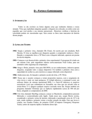 20
DD –– FFAATTOOSS EE CCUURRIIOOSSIIDDAADDEESS
11-- IINNTTRROODDUUÇÇÃÃOO
Todos os dia ouvimos ou lemos alguma coisa que realmente chamou a nossa
atenção. Vírus que explodiam máquinas quando o disquete era colocado, ou então como um
joguinho que você perdia o seu sistema operacional... Bizarrices verídicas e histórias da
carochinha podem ser encontradas aqui. Sem contar os fatos mais marcantes da história
dessas pragas.
22-- LLIINNHHAA DDOO TTEEMMPPOO
1982- Surgiu o primeiro vírus, chamado Elk Cloner, foi escrito por um estudante, Rich
Skrenta. O vírus se espalhava por disquetes quando o computador realizava o Boot.
Quando o computador dava o 50ª Boot com o disquete infectado, aparecia um poema
na tela da máquina.
1983- Começou a ser desenvolvido o primeiro vírus experimental. O programa foi criado em
um sistema Unix, pelo engenheiro elétrico norte-americano Fred Cohen, para um
seminário sobre segurança de computação.
1986- Surge o Brain, primeiro vírus para MS-DOS a se ter conhecimento, infectava apenas
disquetes, ocupando todo o espaço disponível. Foi também o primeiro vírus com a
capacidade de ocultar-se, pois mostrava o espaço infectado como disponível.
1986- Ainda nesse ano, foi lançado o primeiro cavalo-de-tróia, o PC-Write.
1987- Nesse ano o assunto começou a tomar proporções maiores, com o surgimento de
vírus novos e cada vez mais perigosos. O Lehigh infectava o command (.com), um
software básico do sistema operacional DOS, e o Suriv-02 infectava os arquivos
executáveis (.exe) que culminaram no Jerusalém, um vírus que era ativado toda as
sextas-feiras 13 e apagava qualquer arquivo acessado nesse dia. Surgiu também um
programa chamado Christmas que se replicava rapidamente (cerca de 500 mil por
hora), atingindo os computadores da IBM.
1988- Um vírus chamado MacMag começou a atacar os Macintosh, computadores pessoais
fabricados e comercializados pela Apple. Ainda nesse ano, surgiu Morris worms,
considerado o primeiro verme de internet, infectando e paralisando cerca de 10 % da
rede, sendo também o primeiro verme a receber atenção da mídia. Fato que levou à
criação, nos Estados Unidos, do primeiro CERT (Computer Emergency Response
Team), centro de resposta rápida a incidentes desse tipo.
 