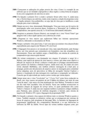 21
1989- Começaram as aplicações de golpes através dos vírus. Como é o exemplo de um
software que ao ser instalado criptografava o disco rígido e a única foma de recuperá-
lo era com o pagamento de uma taxa ao autor.
1990- Foi lançado o primeiro livro e criado o primeiro fórum sobre vírus. E, ainda nesse
ano, a Norton lançou seu antivírus, tendo como resposta a criação de programas como
o Tequila, primeiro vírus polimórfico, ou seja, tipo de vírus que se modificava a cada
infecção para evitar a detecção.
1992- Surgiu um novo vírus, denominado Michelangelo. Vírus que nesse ano foi motivo de
preocupação sobre seus possíveis danos. Estimou-se a "destruição" de 5 milhões de
computadores, mas apenas cerca de 5 a 10 mil foram efetivamente infectados.
1994- Surgiram os primeiros Hoaxes (boatos), um exemplo era o vírus "Good Times" que
apagaria todo o disco rígido apenas com a abertura do e-mail.
1995- Chegaram os vírus macros que exploravam falhas nos sistemas operacionais
Windows, infectando os documentos do Word.
1996- Surgiu o primeiro vírus para Linux. E por essa época já existiam vírus desenvolvidos
especialmente para arquivos do Windows 95 e do Excel.
1998- A linguagem Java passou a ser atacada por vírus, mais especificamente, pelo Strange
Brew, um vírus parasita que contaminava um hospedeiro, mas não atrapalhava seu
fincionamento. Nesse ano também surgiu o BackOrifice, um sistema de controle de
computadores que atacava pela internet.
1999- Os vermes começaram a sua dominação nos ataques. O primeiro a surgir foi o
Melissa, uma espécie de mistura de vírus macros e vermes, que tinha como objetivo a
infecção de arquivos do Word e utilizava e-mails para se propagar automaticamente
para contatos do Outlook e Outlook Express. Ainda nesse ano, foi criado um outro
verme chamado Bubbleboy, este também utilizava mensagens de e-mail para se
propagar, porém este não precisava de arquivos anexos às mensagens para contaminar
outras máquinas, pois ele aproveitava as falhas do navegador Internet Explorer e
bastava a visualização de uma mensagem de e-mail para o computador ser infectado.
Conceito que foi aproveitado por muitos outros vermes que vieram depois.
2000- Surgiu nesse ano o vírus "LoveLetter" ou " I Love You" como ficou conhecido no
Brasil, este vírus causou um prejuízo de até 9 bilhões de dólares, por meio de uma
"carta de amor", cujo anexo era uma atualização do vírus Melissa. Tornando-se assim
um dos mais bem sucedidos vírus da história. Nesse ano também aconteceram os
primeiros ataques de negação de serviço sérios, os quais paralisaram sites como
Yahoo! e Amazon. E ainda esse ano surgiram também os primeiros códigos maléficos
para Palmtops, para sistemas de telefonia integrados à Internet, para sistema de
arquivos do Windows NT e para a linguagem de programação PHP.
2001- Foi lançado o primeiro vírus capazes de infectar tanto os sistemas Windows quanto o
Linux. Também surgiram os primeiros vermes que se propagavam por sistemas de
trocas de arquivos, pelo programa de bate-papo Mirc, os baseados na linguagem de
programação AppleScript, dos computadores Macintosh, e os que infectavam os
softwares de PDF da Adobe. Novos tipos de vermes também surgiram como, por
 