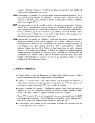 22
exemplo, o Nimda, o Sircam e o CodeRed, este último se multiplicou mais de 250 mil
vezes, em aproximadamente nove horas.
2002- Apareceram os primeiros vírus que infectavam tecnologia, como a linguagem C# e o
SQL Server (todos produtos da Microsoft), arquivos Flash, a rede de troca de
arquivos do programa Kazaa, servidores Apache rodando sobre o sistema FreeBSD e
arquivos de imagem JPEG.
2003- A programação se une à engenharia social e dá origem aos chamados "phishing
scams". Surge também outros tipos de vermes, um chamado de Blaster, que atacava
uma vulnerabilidade de um componente do Windows e se disseminava rapidamente.
Outro, o Slammer, que atacava servidores SQL 2000 da Microsoft, também atacou
nesse mesmo ano. O Sobig aliava seu próprio servidor de envio de mensagens a um
sistema que permitia seu uso remoto por spammers.
2004- Aumentaram os ataques de "phishing", geralmente associados a cavalos-de-tróia.
Apareceram também outros tipo de ameaças, com o Sasser, verme que afetava a
vulnerabilidade do Windows e se disseminava via servidores de arquivos (FTP), os
vírus Rugrat, voltado para sistemas Intel de 64 bits, o Cabir, primeiro a infectar
telefones celulares da série 60 da Nokia, e o Scob, que surgiu em junho e atacava
servidores Web baseados em Windows e, depois, por meio de um código Javascript
inserido em todas as páginas do servidor afetado, instalava um cavalo-de-tróia no
computador dos visitantes, com o objetivo de roubar senhas bancárias. Nesse ano
também vulnerabilidades no sistema Mac OS X que permitiam ataques de vírus
também foram detectadas e corrigidas.
22-- DDAADDOOSS EESSTTAATTÍÍSSTTIICCOOSS
 95% dos ataques virtuais são feitos por script kiddies. Estes utilizam exploits, cavalos-
de-tróia e ferramentas de cracking para alcançar seus objetivos.
 Segundo o McAfee Avert Labs, líder mundial em prevenção de intrusões e
gerenciamento de risco em segurança, houve um aumento de 784% das páginas tipo
phishing no primeiro semestre de 2007, sem previsão de redução.
 Segundo a Attrition.org, mais de 13,7 milhões de registros foram violados no primeiro
semestre de 2007, um considerável aumento em relação ao mesmo período de 2006,
quando cerca de 1,8 milhão de registros sofreram essa mesma violação.
 Desde 2005 o número de spam de imagem vem crescendo exponecialmente. Em 2005
esse número não passou dos 10%, em 2006 chegou aos 40%, e só no início de 2007,
esse tipo de spam, entre todos os outros, alcançou a marca dos 65%.
 A variedade de vírus também está em crescimento, a Avert Labs classificou mais de
150 tipos diferentes desses malwares.
 