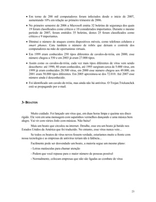 23
 Em torno de 200 mil computadores foram infectados desde o início de 2007,
aumentando 10% em relação ao primeiro trimestre de 2006.
 No primeiro semestre de 2006 a Microsoft emitiu 32 boletins de segurança dos quais
19 foram classificados como críticos e 10 considerados importantes. Durante o mesmo
período de 2007, foram emitidos 35 boletins, destes 25 foram classificados como
críticos e 9 importantes.
 Diminui o número de ataques contra dispositivos móveis, como telefones celulares e
smart phones. Caiu também o número de robôs que deixam o controle dos
computadores na mão de oportunistas virtuais.
 Em 1999 eram conhecidos 250 tipos diferentes de cavalos-de-tróia, em 2000, esse
número chegou a 550 e em 2003 já eram 27.000 tipos.
 Assim como os cavalos-de-tróia, cada vez mais tipos diferentes de vírus vem sendo
descoberto: até 1990, 80 eram conhecidos, até 1995 surgiram cerca de 5.000 vírus, em
1999 já eram conhecidos 20.500 vírus, em 2000 esse número chegou aos 49.000, em
2001 eram 58.000 tipos diferentes. Em 2005 aproximou-se dos 72.010. Até 2007 esse
número ainda é desconhecido.
 Foi identificado um cavalo-de-tróia, mas ainda não há antivírus. O Trojan.Trickanclick
está se propagando por e-mail.
33-- BBOOAATTOOSS
Muito cuidado. Foi lançado um vírus que, em duas horas limpa e queima seu disco
rígido. Ele vem em uma mensagem com sapatinhos vermelhos dançando e uma música bem
alegre. Vai vir com vários links com músicas. Não baixe!
Mais um boato que circulou na internet. Detalhe, esse era um boato já batido nos
Estados Unidos da América que foi traduzido. No entanto, esse vírus nunca veio...
Se todos os boatos de vírus novos fossem verdade, estaríamos muito a frente com
nossa tecnologia e as empresas de antivírus teriam ido à falência...
Facilmente pode ser desvendado um boato, a maioria segue um mesmo plano:
- Letras maiúsculas para chamar atenção
- Pedem que você repasse para o maior número de pessoas possível
- Normalmente, colocam empresas que não são ligadas ao combate de vírus
 