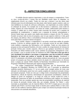 24
EE –– AASSPPEECCTTOOSS CCOONNCCLLUUSSIIVVOOSS
O trabalho discutiu aspectos importantes a cerca de ataques a computadores. Tanto
os vírus, cavalos-de-tróia e vermes têm por finalidade causar danos às máquinas, ou
simplesmente divertir seu criador. Tendo em vista que a internet é um dos meios mais
eficientes para troca de informações nos dias atuais, tanto hackers quanto crackers, cada vez
mais habilidosos na criação de softwares sofisticados, vem imprimindo um caráter maléfico
na utilização da mesma. Um exemplo são os fins lucrativos e maliciosos, como roubo de
senhas, números de contas bancárias e de cartões de crédito, ambicionados pelos hackers e
crackers. É sabido que os crimes virtuais estão crescendo de acordo com o aumento da
quantidade de computadores, e também com a expansão da internet, principalmente a
internet banda larga, que quanto mais rápida mais propícia a ataques ela está. No entanto,
focando um pouco mais na área de pesquisa, uma vez que aspectos relativos à visão geral
dos ataques, das defesas e fatos e curiosidades já foram previamente explanados, buscar-se-á
nesta parte final e conclusiva ilustrar tal aspecto.
Neste sentido, ataques a computadores é um ponto crucial para análise de grandes
projetos. Evitá-los ao máximo garante não só a execução correta de um dado trabalho,
como também a segurança das informações a ele vinculadas. Tendo em vista projetos de
pesquisa na área aeroespacial brasileira, tal como a análise do comportamento de sistemas de
proteção térmica para veículos espaciais, observa-se que qualquer incoerência nos dados
fornecidos em última instância pode causar acidentes de proporções inimagináveis como,
por exemplo, o que se sucedeu na base de Alcântara em 2003. Claro deve estar que não se
está vinculando tal acidente a um ataque a computador, mas sim servindo de exemplo
ilustrativo de danos que podem se suceder de uma dada situação. Atualmente o
IAE/CTA juntamente com demais universidades realizam num período de 2 anos um grande
projeto de pesquisa que busca subsidiar através da junção de conhecimentos em diversas
áreas o projeto do veículo SARA (Satélite de Reentrada Atmosférica) por intermédio do
Programa UNIESPAÇO financiado pela Agência Espacial Brasileira.
Um código computacional denominado TPS-Nose, que foi desenvolvido pelo
Programa de Engenharia Mecânica da COPPE/UFRJ que é executado na plataforma
simbólico-numérica Mathematica 5.2 vai ser usado como exemplo prático de como uma
alteração em informações pode levar até a perda completa do sistema de proteção térmica
previamente projetado. Tendo em vista que o código inclui a interpolação das propriedades
atmosféricas, cálculo da trajetória, determinação do aquecimento aerodinâmico, cálculo da
ablação no ponto de estagnação e ao longo do corpo do veículo avaliar-se-á como a
modificação inoportuna de dados de propriedades termofísicas pode implicar em situações
inesperadas. Para isto considere apenas que uma das propriedades termofísicas do material
do sistema de proteção térmica tenha sido, por exemplo, alterada. Na Tabela 1, serão
mostradas as propriedades reais do material ablativo SLA-561V [virgin] que já vem sendo
utilizado pela NASA a um bom tempo desde as missões para o planeta Marte e é tido como
sendo um dos melhores materiais ablativos para compor um sistema de proteção térmica de
uma aeronave em reentrada atmosférica.
 
