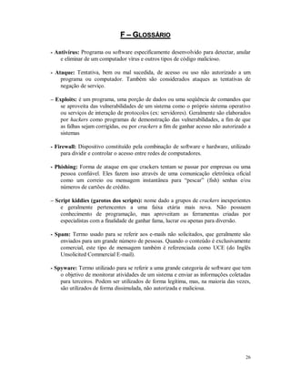26
FF –– GGLLOOSSSSÁÁRRIIOO
- Antivírus: Programa ou software especificamente desenvolvido para detectar, anular
e eliminar de um computador vírus e outros tipos de código malicioso.
- Ataque: Tentativa, bem ou mal sucedida, de acesso ou uso não autorizado a um
programa ou computador. Também são considerados ataques as tentativas de
negação de serviço.
– Exploits: é um programa, uma porção de dados ou uma seqüência de comandos que
se aproveita das vulnerabilidades de um sistema como o próprio sistema operativo
ou serviços de interação de protocolos (ex: servidores). Geralmente são elaborados
por hackers como programas de demonstração das vulnerabilidades, a fim de que
as falhas sejam corrigidas, ou por crackers a fim de ganhar acesso não autorizado a
sistemas
- Firewall: Dispositivo constituído pela combinação de software e hardware, utilizado
para dividir e controlar o acesso entre redes de computadores.
- Phishing: Forma de ataque em que crackers tentam se passar por empresas ou uma
pessoa confiável. Eles fazem isso através de uma comunicação eletrônica oficial
como um correio ou mensagem instantânea para “pescar” (fish) senhas e/ou
números de cartões de crédito.
– Script kiddies (garotos dos scripts): nome dado a grupos de crackers inexperientes
e geralmente pertencentes a uma faixa etária mais nova. Não possuem
conhecimento de programação, mas aproveitam as ferramentas criadas por
especialistas com a finalidade de ganhar fama, lucrar ou apenas para diversão.
- Spam: Termo usado para se referir aos e-mails não solicitados, que geralmente são
enviados para um grande número de pessoas. Quando o conteúdo é exclusivamente
comercial, este tipo de mensagem também é referenciada como UCE (do Inglês
Unsolicited Commercial E-mail).
- Spyware: Termo utilizado para se referir a uma grande categoria de software que tem
o objetivo de monitorar atividades de um sistema e enviar as informações coletadas
para terceiros. Podem ser utilizados de forma legítima, mas, na maioria das vezes,
são utilizados de forma dissimulada, não autorizada e maliciosa.
 
