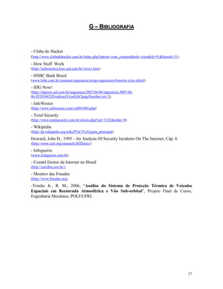 27
GG –– BBIIBBLLIIOOGGRRAAFFIIAA
- Clube do Hacker
(http://www.clubedohacker.com.br/index.php?option=com_content&task=view&id=91&Itemid=31)
- How Stuff Work
(http://informatica.hsw.uol.com.br/virus1.htm)
- HSBC Bank Brasil
(www.hsbc.com.br/common/seguranca/artigo-seguranca-historia-virus.shtml)
- IDG Now!
(http://idgnow.uol.com.br/seguranca/2007/06/06/idgnoticia.2007-06-
06.0529548520/redirectViewEdit?pageNumber:int=2)
- InfoWester
(http://www.infowester.com/col091004.php)
- Total Security
(http://www.totalsecurity.com.br/article.php?sid=3123&order=0)
- Wikipédia
(http://pt.wikipedia.org/wiki/P%C3%A1gina_principal)
Howard, John D., 1995 - An Analysis Of Security Incidents On The Internet, Cáp. 6
(http://www.cert.org/research/JHThesis/)
- Infoguerra
(www.infoguerra.com.br)
- Comitê Gestor da Internet no Brasil
(http://cartilha.cert.br/)
- Monitor das Fraudes
(http://www.fraudes.org)
-Tristão Jr., R. M., 2006, “Análise do Sistema de Proteção Térmica de Veículos
Espaciais em Reentrada Atmosférica e Vôo Sub-orbital”, Projeto Final de Curso,
Engenharia Mecânica, POLI/UFRJ.
 