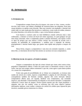 3
AA –– IINNTTRROODDUUÇÇÃÃOO
11-- IINNTTRROODDUUÇÇÃÃOO
Computadores sempre foram alvos de ataques, tais como os vírus, vermes, cavalos-
de-tróia, entre outros, que tinham a finalidade de causarem danos nas máquinas, fosse para
causar prejuízos ou apenas como diversão. Mas esse conceito vem mudando, a internet está
sendo cada vez mais usada para fins lucrativos e maliciosos, como roubo de senhas, números
de contas bancárias e de cartões de crédito, o que a torna bastante perigosa.
Com hackers e crackers cada vez mais habilidosos criando softwares mais e mais
sofisticados, a internet se tornou um local sem muita segurança, no qual qualquer um que
nela esteja conectado, tanto o computador quanto o próprio internauta, está sujeito a todos
os tipos de perigos que esta oferece. Crimes virtuais vão crescendo de acordo com o
aumento da quantidade de computadores, e também com a expansão da internet,
principalmente a internet banda larga, que quanto mais rápida mais propícia a ataques ela
está.
Dessa forma, ataques a computadores é uma área em constante expansão, e, ciente
desse fato, os internautas devem ficar bem atentos ao acontece em seus computadores.
22-- DDEEFFIINNIIÇÇÃÃOO DDEE AATTAAQQUUEESS AA CCOOMMPPUUTTAADDOORREESS
Ataques a computadores são tipos de crimes virtuais que visam, entre outras coisas,
prejudicar computadores alheios. Crimes dos quais todos os internautas correm o risco de
sofrer, mas que nem sempre sabem exatamente o que são, como agem e quais danos podem
vir a causar aos computadores.
Existe uma gama de possibilidades de se vitimar um computador, as técnicas mais
usadas são através de e-mails, arquivos compartilhados e páginas da web infectadas. Suas
conseqüências também são bastante variadas, algumas têm como instrução infectar
computadores alheios para, em seguida, danificar seus componentes, seja excluindo
arquivos, seja alterando o funcionamento da máquina ou até mesmo deixando o computador
vulnerável a outros tipos de ataques. Porém existem aqueles que não visam prejudicar a
máquina, mas sim, seu usuário, como os softwares que têm como objetivo capturar
informações sigilosas, como senhas e números de cartões de créditos para repassá-las para
terceiros, causando graves transtornos às vítimas.
 