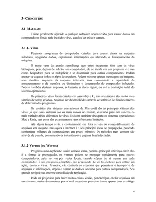 4
33-- CCOONNCCEEIITTOOSS
3.1- MALWARE
Termo geralmente aplicado a qualquer software desenvolvido para causar danos em
computadores. Estão nele incluídos vírus, cavalos-de-tróia e vermes.
3.1.1- Vírus
Pequenos programas de computador criados para causar danos na máquina
infectada, apagando dados, capturando informações ou alterando o funcionamento da
máquina.
O nome vem da grande semelhança que estes programas têm com os vírus
biológicos, pois, depois de infectar um computador, ele se instala em um programa e o usa
como hospedeiro para se multiplicar e se disseminar para outros computadores. Podem
anexar-se a quase todos os tipos de arquivos. Podem mostrar apenas mensagens ou imagens,
sem danificar arquivos da máquina infectada, mas consumindo a capacidade de
armazenamento e de memória ou diminuindo o desempenho do computador infectado.
Podem também destruir arquivos, reformatar o disco rígido, ou até a destruição total do
sistema operacional.
Os primeiros vírus foram criados em Assembly e C, mas atualmente são muito mais
simples de serem criados, podendo ser desenvolvidos através de scripts e de funções macros
de determinados programas.
Os usuários dos sistemas operacionais da Microsoft são as principais vítimas dos
vírus, já que esses sistemas são os mais usados no mundo, existindo para este sistema os
mais variados tipos diferentes de vírus. Existem também vírus para os sistemas operacionais
Mac e Unix, mas estes são extremamente raros e bastante limitados.
Até algum tempo atrás, a contaminação era feita através do compartilhamento de
arquivos em disquete, mas agora a internet é o seu principal meio de propagação, podendo
contaminar milhares de computadores em pouco minutos. Os métodos mais comum são
através de e-mails, comunicadores instantâneos e páginas html infectadas.
3.1.2-Vermes (ou Worms)
Programa auto-replicante, assim como o vírus, porém a principal diferença entre eles
é a forma de propagação, os vermes podem se propagar rapidamente para outros
computadores, pela net ou por redes locais, tirando cópias de si mesmo em cada
computador. É um programa completo, não precisando de um hospedeiro para entrar em
ação, como o vírus. Primeiro, ele controla os recursos que permitem o transporte de
arquivos e informações, depois o verme se desloca sozinho para outros computadores. Seu
grande perigo é sua enorme capacidade de replicação.
Pode ser projetado para fazer muitas coisas, como, por exemplo, excluir arquivos em
um sistema, enviar documentos por e-mail ou podem provocar danos apenas com o tráfego
 